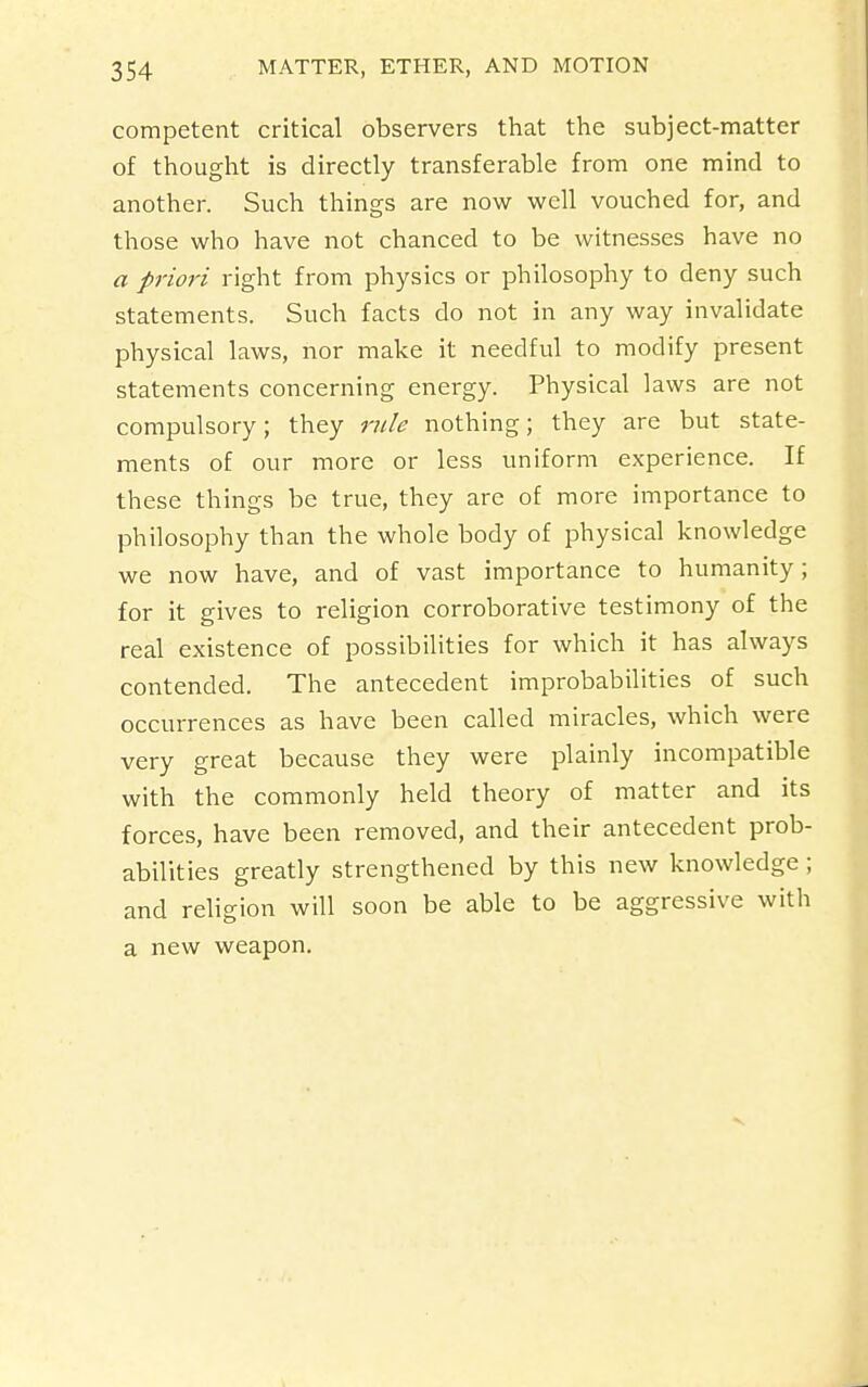 competent critical observers that the subject-matter of thought is directly transferable from one mind to another. Such things are now well vouched for, and those who have not chanced to be witnesses have no a priori right from physics or philosophy to deny such statements. Such facts do not in any way invalidate physical laws, nor make it needful to modify present statements concerning energy. Physical laws are not compulsory; they rule nothing; they are but state- ments of our more or less uniform experience. If these things be true, they are of more importance to philosophy than the whole body of physical knowledge we now have, and of vast importance to humanity; for it gives to religion corroborative testimony of the real existence of possibilities for which it has always contended. The antecedent improbabilities of such occurrences as have been called miracles, which were very great because they were plainly incompatible with the commonly held theory of matter and its forces, have been removed, and their antecedent prob- abilities greatly strengthened by this new knowledge ; and religion will soon be able to be aggressive with a new weapon.