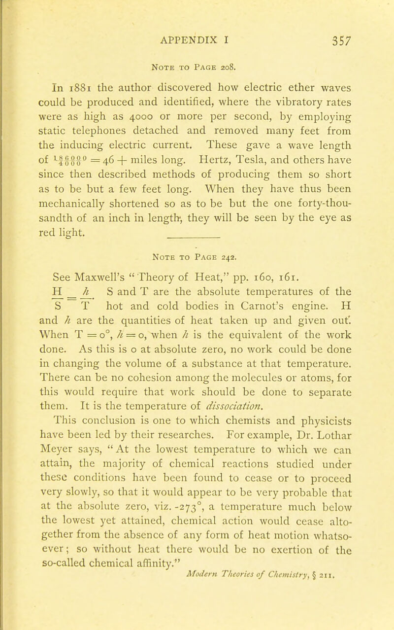 Note to Page 208. In 1881 the author discovered how electric ether waves could be produced and identified, where the vibratory rates were as high as 4000 or more per second, by employing static telephones detached and removed many feet from the inducing electric current. These gave a wave length of ^f-Q-^IJ = 46 + miles long. Hertz, Tesla, and others have since then described methods of producing them so short as to be but a few feet long. When they have thus been mechanically shortened so as to be but the one forty-thou- sandth of an inch in length-, they will be seen by the eye as red light. Note to Page 242. See Maxwell's  Theory of Heat, pp. 160, 161. a _ A_ S and T are the absolute temperatures of the S T hot and cold bodies in Carnot's engine. H and are the quantities of heat taken up and given out'. When T = 0°, /i = o, when /i is the equivalent of the work done. As this is o at absolute zero, no work could be done in changing the volume of a substance at that temperature. There can be no cohesion among the molecules or atoms, for this would require that work should be done to separate them. It is the temperature of dissociation. This conclusion is one to which chemists and physicists have been led by their researches. For example. Dr. Lothar Meyer says,  At the lowest temperature to which we can attain, the majority of chemical reactions studied under these conditions have been found to cease or to proceed very slowly, so that it would appear to be very probable that at the absolute zero, viz. -273°, a temperature much below the lowest yet attained, chemical action would cease alto- gether from the absence of any form of heat motion whatso- ever ; so without heat there would be no exertion of the so-called chemical affinity. Modern Theories of Chemistry, \