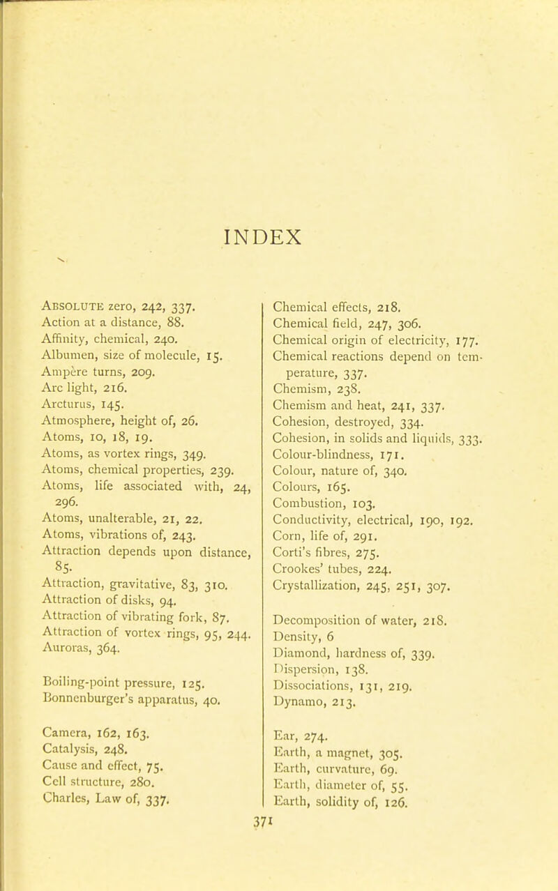 INDEX Absolute zero, 242, 337. Action at a distance, 88. Affinity, chemical, 240. Albumen, size of molecule, 15. Ampere turns, 209. Arc light, 216. Arcturus, 145. Atmosphere, height of, 26. Atoms, 10, 18, 19. Atoms, as vortex rings, 349. Atoms, chemical properties, 239. Atoms, life associated with, 24, 296. Atoms, unalterable, 21, 22. Atoms, vibrations of, 243. Attraction depends upon distance, 85. Attraction, gravitative, 83, 310. Attraction of disks, 94. Attraction of vibrating fork, 87. Attraction of vortex rings, 95, 244. Auroras, 364. Boiling-point pressure, 125. Bonnenburger's apparatus, 40. Camera, 162, 163. Catalysis, 248, Cause and effect, 75, Cell structure, 280. Charles, Law of, 337, Chemical effects, 218. Chemical field, 247, 306. Chemical origin of electricity, 177. Chemical reactions depend on tcm perature, 337. Chemism, 238. Chemism and heat, 241, 337. Cohesion, destroyed, 334. Cohesion, in solids and liquids, 333 Colour-blindness, 171. Colour, nature of, 340. Colours, 165. Combustion, 103. Conductivity, electrical, 190, 192. Corn, life of, 291. Corti's fibres, 275. Crookes' tubes, 224. Crystallization, 245, 251, 307. Decomposition of water, 218. Density, 6 Diamond, hardness of, 339. Dispersion, 138. Dissociations, 131, 219. Dynamo, 213. Ear, 274. Earth, a magnet, 305. Earth, curvature, 69. Earth, diameter of, 55. Earth, solidity of, 126.