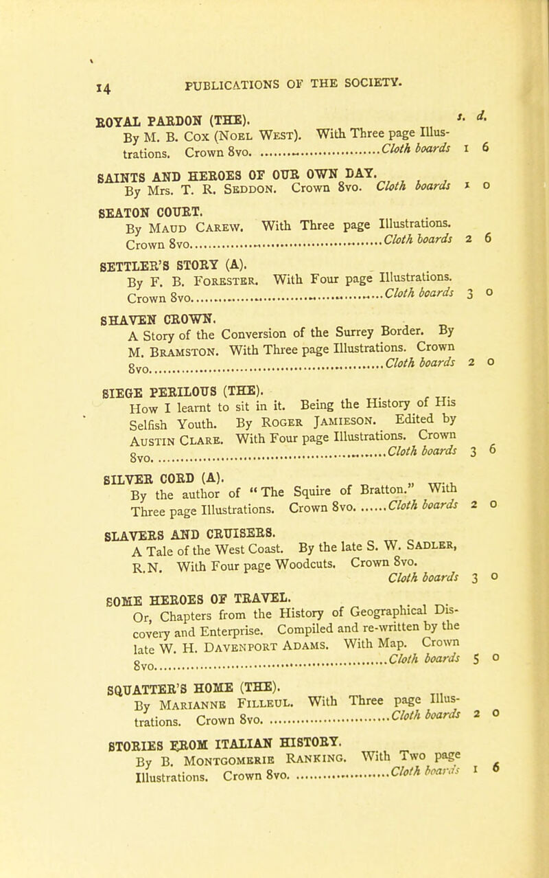 EOYAL PAEDON (THE). •'• ^• By M. B. Cox (Noel West). With Three page Illus- trations. Crown 8vo ^ Cloth boards i 6 SAINTS AND HEE0E3 OE OTIE OWN DAT. By Mrs. T. R. Seddon. Crown 8vo. Cloth boards » o BEATON COUET. By Maud Carew. With Three page Illustrations. Crown 8vo Cloth hoards 2 6 SETTLER'S STOEY (A). By F B Forester. With Four page Illustrations. Crown 8vo Cloth boards 3 0 SHAVEN CEOWN. A Story of the Conversion of the Surrey Border. By M BramstON. With Three page Illustrations. Crown Cloth boards 2 o SIEGE PEEILOUS (THE). How I learnt to sit in it. Being the History of His Selfish Youth. By Roger Jamieson. Edited by Austin Clare. With Four page Illustrations. Crown Cloth boards 3 0 SILVEE CORD (A). By the author of The Squire of Bratton. With Three page Illustrations. Crown 8vo Cloth boards 2 o SLAVERS AND CRTTISERS. A Tale of the West Coast. By the late S. W, Sadler, R N With Four page Woodcuts. Crown 8vo. Cloth boards 3 o SOME HEROES OE TRAVEL. Or Chapters from the History of Geographical Dis- coveiy and Enterprise. Compiled and re-written by the late W H. Davenport Adams. With Map. Crown ■ Cloth boards S o SQUATTER'S HOME (THE). By Marianne Filleul. With Three page Illus- trations. Crown 8vo Cloth boards 2 0 STORIES EROM ITALIAN HISTORY. By B Montgomerie Ranking. With Two page Illustrations. Crown 8vo Cloth boards i 6