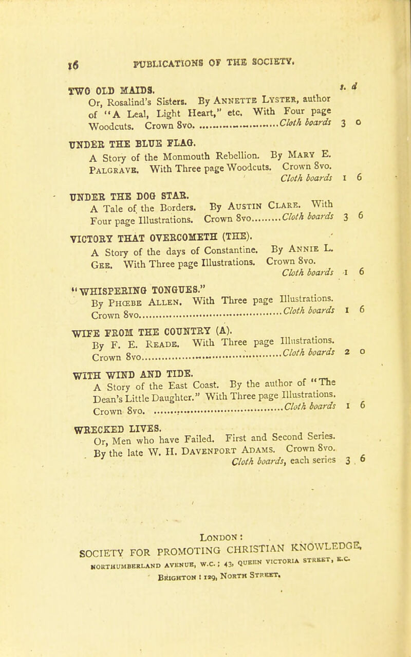 TWO OLD MAIDS. Or, Rosalind's Sisters, By Annette Lyster, author of A Leal, Light Heart, etc. With Four page Woodcuts. Crown 8vo Cloth boards 3 o UNDEE THE BLUE FLAG. A Story of the Monmouth Rebellion. By Mary E. Palgravb. With Three page Woodcuts. Crown 8vo. Cloth boards I 6 UNDER THE DOG STAB. A Tale of the Borders. By Austin Clare. With Four page'Illustrations. Crown 8vo Cloth boards 3 6 VICTORY THAT OVERCOMETH (THE). A Story of the days of Constantine. By Annie L. Gek. With Three page Illustrations, Crown 8vo. Cloth boards i 6 •'WHISPERING TONGUES. By Phcebe Allen. With Three page Illustrations. Crown 8vo Cloth boards 1 6 WIFE FROM TEE COUNTRY (A). By F E Reade. With Three page Illustrations. Crown 8vo Cloth boards 2 o WITH WIND AND TIDE. A Story of the East Coast, By the author of The Dean's Little Daughter.» With Three page Illustrations. Crown 8vo Cloth boards 1 6 WRECKED LIVES. Or, Men who have Failed. First and Second Series. By the late W, H, Davenport Adams. Crown Svo. ■ Cloth boards, each series 3 o London: SOCIETY FOR PROMOTING CHRISTIAN KNOWLEDGE. NORTHUMBERLAND AVEVUE, W.C. I 43. QU^^ VICTORIA STREET. E.C, BiiiGHTOM 11»9, North Sthkkt.