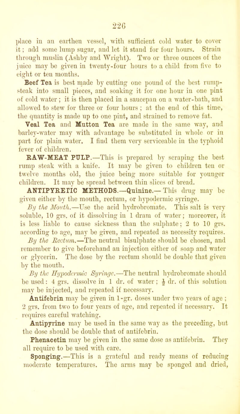 22G place in an earthen vessel, with sufficient cold water to cover it; add some lump sugar, and let it stand for four hours. Strain through muslin (Ashby and Wright). Two or three ounces of the juice maybe given in twenty-four hours to a child from five to eight or ten months. Beef Tea is best made by cutting one pound of the best rump- steak into small pieces, and soakiug it for one hour in one pint of cold water; it is then placed in a saucepan on a water-bath, and allowed to stew for three or four hours ; at the end of this time, the quantity is made up to one pint, and strained to remove fat. Veal Tea and Mutton Tea are made in the same way, and barley-water may with advantage be substituted in whole or in part for plain water. I find them very serviceable in the typhoid fever of children. RAW-MEAT PULP.—This is prepared by scraping the best rump steak with a kuife. It may be given to children ten or twelve mouths old, the juice being more suitable for younger children. It may be spread between thin slices of bread. ANTIPYRETIC METHODS.—Quinine.—This drug may be given either by the mouth, rectum, or hypodermic syringe. By the Mouth.—Use the acid hydrobromate. This salt is very soluble, 10 grs. of it dissolving in 1 dram of water; moreover, it is less liable to cause sickness than the sulphate; 2 to 10 grs. according to age, may be given, and repeated as necessity requires. By the Rectum.—The neutral bisulphate should be chosen, and remember to give beforehand an injection either of soap and water or glycerin. The dose by the rectum should be double that given by the mouth. By the Hypodermic Syringe.—The neutral hydrobromate should be used: 4 grs. dissolve in 1 dr. of water; J dr. of this solution may be injected, and repeated if necessary. Antifebrin may be given in 1-gr. doses under two years of age ; 2 grs. from two to four years of age, and repeated if necessary. It requires careful watching. Antipyrine may he used in the same way as the preceding, hut the dose should be double that of antifebrin. Phenacetin may be given in the same dose as antifebrin. They all require to be used with care. Sponging.—This is a grateful and ready means of reducing moderate temperatures. The arms may be sponged and dried,