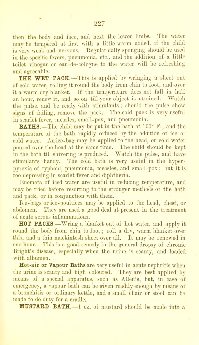 then the body and face, and next the lower limbs. The water may he tempered at first with a little warm added, if the child is very weak and nervous. Regular daily sponging should be used iu the specific fevers, pneumonia, etc,, and tire addition of a little toilet vinegar or eau-de-cologne to the water will be refreshing and agreeable. THE WET PACK.—This is applied by wringing a sheet out of cold water, rolling it round the body from chin to foot, and over it a warm (by blanket. If the temperature does not fall iu half an hour, renew it, and so on till your object is attained. Watch the pulse, and he ready with stimulants; should the pulse show signs of failing, remove the pack. The cold pack is very useful iu scarlet fever, measles, small-pox, and pneumonia. BATHS.—The child may be put in the hath at 100° F., and the temperature of the hath rapidly reduced by the addition of ice or cold water. An ice-hag may be applied to the head, or cold water poured over the head at the same time. The child should be kept iu the bath till shivering is produced. Watch the pulse, and have stimulants handy. The cold hath is very useful in the hyper- pyrexia of typhoid, pneumonia, measles, and small-pox; but it is too depressing in scarlet fever and diphtheria. Enemata of iced water are useful in reducing temperature, and may be tried before resorting to the stronger methods of the bath and pack, or in conjunction with them. Ice-bags or ice-poultices may he applied to the head, chest, or abdomen. They are used a good deal at present iu the treatment of acute serous inflammations. HOT PACKS.—Wring a blanket out of hot water, and apply it round the body from chiu to foot; roll a dry, warm blanket over this, and a thin mackintosh sheet over all. It may be renewed iu one hour. This is a good remedy iu the general dropsy of chronic Bright’s disease, especially when the urine is scanty, aud loaded with albumen. Hot-air or Vapour Baths are very useful in acute nephritis when the urine is scanty and high coloured. They are best applied by means of a special apparatus, such as Allen’s, hut, iu case of emergency, a vapour hath can be given readily enough by means of a bronchitis or ordinary kettle, and a small chair or stool can bo made to do duty for a cradle. MUSTARD BATH.—1 oz. of mustard should he made into a