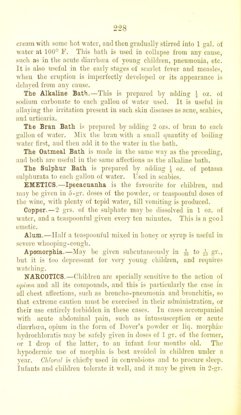 cream with some hot water, and then gradually stirred into 1 gal. of water at 100° F. This hath is used in collapse from any cause, such as in the acute diarrhoea of young children, pneumonia, etc. It is also useful in the early stages of scarlet fever and measles, when the eruption is imperfectly developed or its appearance is delayed from any cause. The Alkaline Bath.—This is prepared by adding ] oz. of sodium carbonate to each gallon of water used. It is useful in allaying the irritation present in such skin diseases as acne, scabies, and urticaria. The Bran Bath is prepared by adding 2 ozs. of bran to each gallon of water. Mix the bran with a small quantity of boiling water first, aud then add it to the water iu the bath. The Oatmeal Bath is made in the same way as the preceding, and both are useful iu the same affections as the alkaline bath. The Sulphur Bath is prepared by adding } oz. of potassa sulphurata to each gallon of water. Used in scabies. EMETICS.—Ipecacuanha is the favourite for children, and may be given iu o-gr. doses of the powder, or teaspoonful doses of the wine, with plenty of tepid water, till vomiting is produced. Copper.—2 grs. of the sulphate may be dissolved iu 1 oz. of water, and a teaspoonful given every ten minutes. This is a gool emetic. Alum.—Half a teaspoonful mixed iu honey or syrup is useful iu severe whooping-cough. Apomorphia.—May be given subcutaneously in ^ to gr., but it is too depressant for very young children, and requires watching. NARCOTICS.—Children are specially sensitive to the action of opium and all its compounds, and this is particularly the case iu all chest affections, such as broncho-pneumonia aud bronchitis, so that extreme caution must be exercised in their administration, or their use entirely forbidden in these cases. In cases accompanied with acute abdominal pain, such as intussusception or acute diarrhoea, opium in the form of Dover’s powder or liq. morphia' liydrochloratis may be safely given iu doses of 1 gr. of the former, or 1 drop of the latter, to an infant four months old. The hypodermic use of morphia is best avoided in children under a year. Chloral is chiefly used in convulsions and to procure sleep. Infants and children tolerate it well, and it may be given in 2-gr.