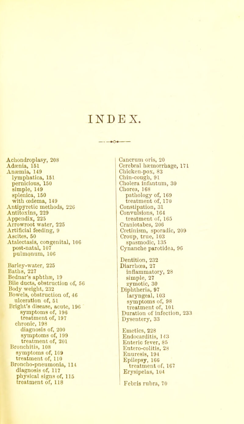 INDEX. Achondroplasy, 208 Adamia, 151 Anajmia, 119 lymphatics, 151 pernicious, 150 simple, 149 splenica, 150 with oedema, 149 Antipyretic methods, 220 Antitoxins, 229 Appendix, 225 Arrowroot water, 225 Artificial feeding, 9 Ascites, 50 Atalectasis, congenital, 106 post-natal, 107 pulmonum, 106 Barley-water, 225 Baths, 227 Bednar’s aphtbie, 19 Bile ducts, obstruction of, 56 Body weight, 232 Bowels, obstruction of, 46 ulceration of, 51 Bright’s disease, acute, 196 symptoms of, 196 treatment of, 197 chronic, 198 diagnosis of, 200 symptoms of, 199 treatment of, 201 Bronchitis, 108 symptoms of, 109 treatment of, 110 Broncho-pneumonia, 114 diagnosis of, 117 physical signs of, 115 treatment of, 118 Cancrum oris, 20 Cerebral hremorrhage, 171 Chicken-pox, 83 Chin-cough, 91 Cholera infantum, 30 Chorea, 168 pathology of, 169 treatment of, 170 Constipation, 31 Convulsions, 164 treatment of, 165 Craniotabes, 206 Cretinism, sporadic, 209 Croup, true, 103 spasmodic, 135 Cynanche parotidea, 90 Dentition, 232 Diarrhoea, 27 inflammatory, 28 simple, 27 zymotic, 30 ] Diphtheria, 97 laryngeal, 103 symptoms of, 98 treatment of, 101 Duration of infection, 233 Dysentery, 33 Emetics, 228 Endocarditis, 143 Enteric fever, 85 Entero-colitis, 28 Enuresis, 194 Epilepsy, 166 treatment of, 167 Erysipelas, 104 t Febris rubra, 70