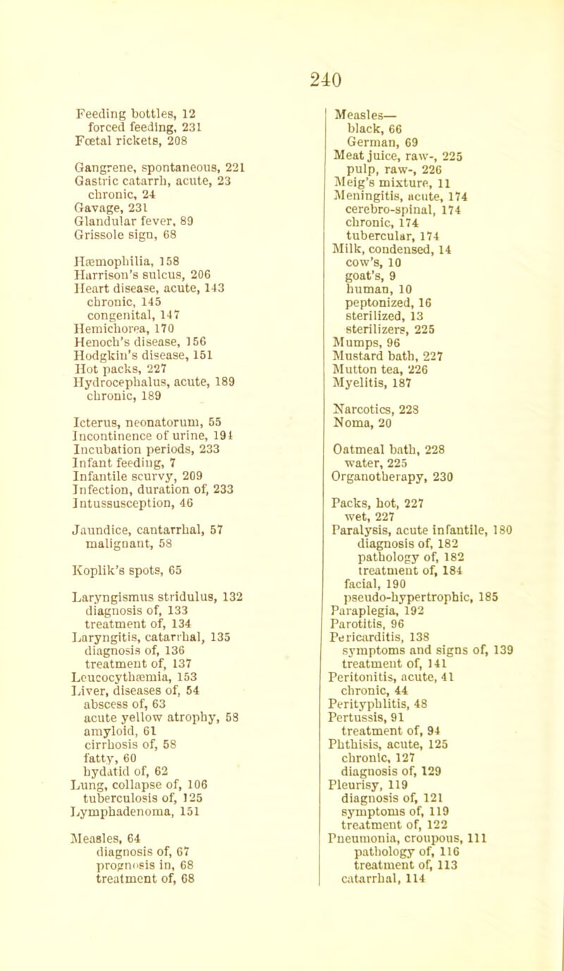 Feeding bottles, 12 forced feeding, 231 Festal rickets, 208 Gangrene, spontaneous, 221 Gastric catarrh, acute, 23 chronic, 24 Gavage, 231 Glandular fever, 89 Grissole sign, 68 Haemophilia, 158 Harrison’s sulcus, 206 Heart disease, acute, 143 chronic, 145 congenital, 147 Hemichorea, 170 Henoch’s disease, 156 Hodgkin’s disease, 151 Hot packs, 227 Hydrocephalus, acute, 189 chronic, 189 Icterus, neonatorum, 55 Incontinence of urine, 191 Incubation periods, 233 Infant feeding, 7 Infantile scurvy, 209 Infection, duration of, 233 Intussusception, 46 Jaundice, cantarrhal, 57 malignant, 58 Koplik’s spots, 65 Laryngismus stridulus, 132 diagnosis of, 133 treatment of, 134 Laryngitis, catarrhal, 135 diagnosis of, 136 treatment of, 137 Leucocythaemia, 153 Liver, diseases of, 54 abscess of, 63 acute yellow atrophy, 58 amyloid, 61 cirrhosis of, 58 fatty, 60 hydatid of, 62 Lung, collapse of, 106 tuberculosis of, 125 Lymphadenoma, 151 Measles, 64 diagnosis of, 67 prognosis in, 68 treatment of, 68 Measles— black, 66 German, 69 Meat juice, raw-, 225 pulp, raw-, 226 Meig’s mixture, ll Meningitis, acute, 174 cerebro-spinal, 174 chronic, 174 tubercular, 174 Milk, condensed, 14 cow’s, 10 goat’s, 9 human, 10 peptonized, 16 sterilized, 13 sterilizers, 225 Mumps, 96 Mustard bath, 227 Mutton tea, 226 Myelitis, 187 Narcotics, 228 Noma, 20 Oatmeal bath, 228 water, 225 Organotherapy, 230 Packs, hot, 227 wet, 227 Paralysis, acute infantile, 180 diagnosis of, 182 pathology of, 182 treatment of, 184 facial, 190 pseudo-hypertrophic, 185 Paraplegia, 192 Parotitis, 96 Pericarditis, 138 symptoms and signs of, 139 treatment of, 141 Peritonitis, acute, 41 chronic, 44 Perityphlitis, 48 Pertussis, 91 treatment of, 94 Phthisis, acute, 125 chronic, 127 diagnosis of, 129 Pleurisy, 119 diagnosis of, 121 symptoms of, 119 treatment of, 122 Pneumonia, croupous, 111 pathology of, 116 treatment of, 113 catarrhal, 114