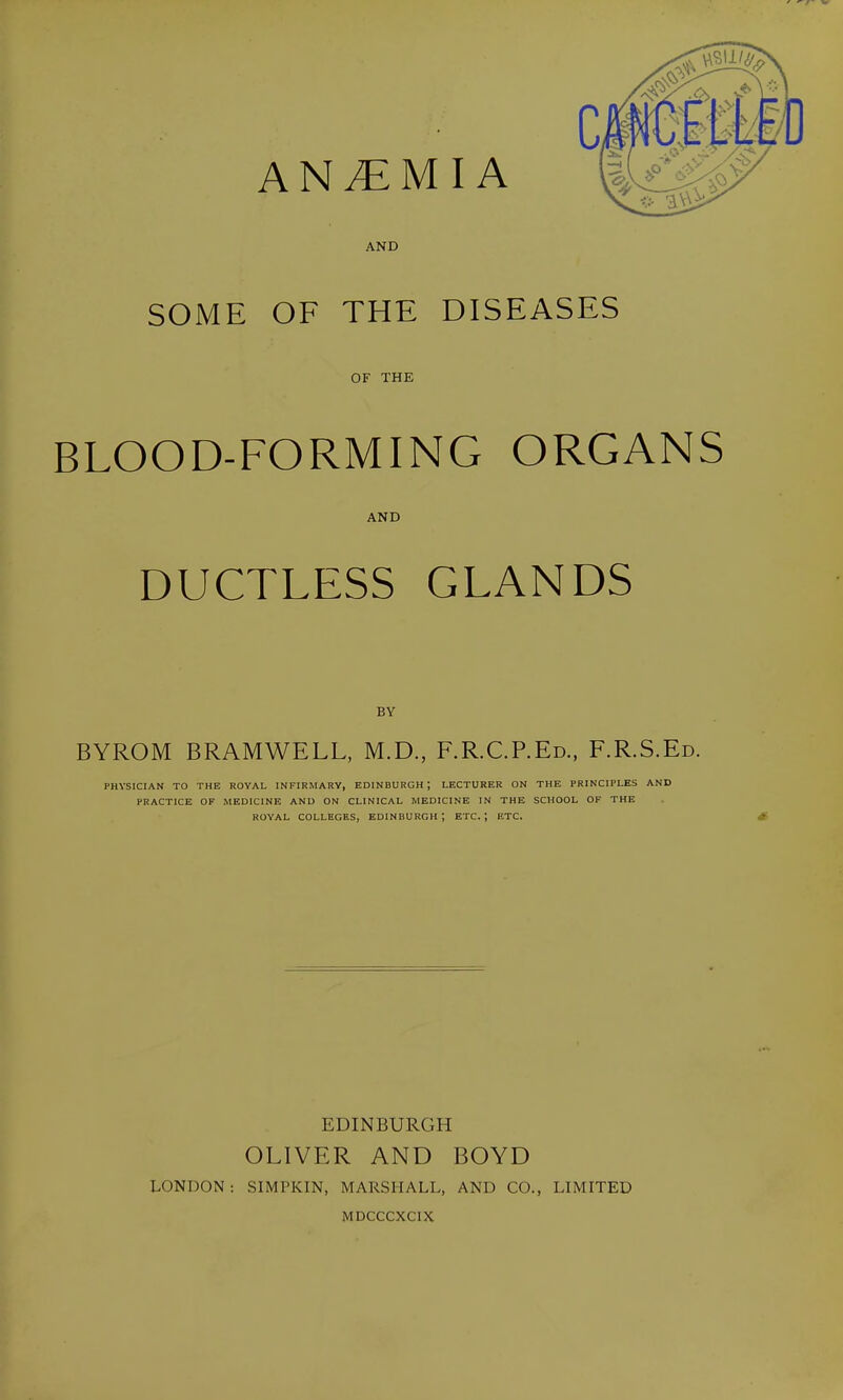 ANEMIA AND SOME OF THE DISEASES OF THE BLOOD-FORMING ORGANS AND DUCTLESS GLANDS BY BYROM BRAMWELL, M.D., F.R.C.P.Ed., F.R.S.Ed. PHYSICIAN TO THE ROYAL INFIRMARY, EDINBURGH; LECTURER ON THE PRINCIPLES AND PRACTICE OF MEDICINE AND ON CLINICAL MEDICINE IN THE SCHOOL OF THE ROYAL COLLEGES, EDINBURGH; ETC.; ETC. * EDINBURGH OLIVER AND BOYD LONDON: SIMPKIN, MARSHALL, AND CO., LIMITED MDCCCXCIX