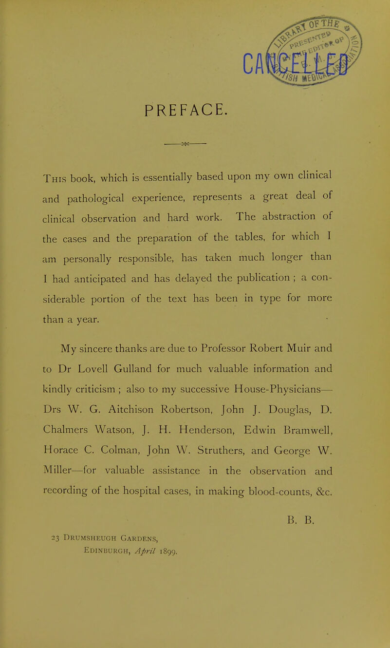 PREFACE. This book, which is essentially based upon my own clinical and pathological experience, represents a great deal of clinical observation and hard work. The abstraction of the cases and the preparation of the tables, for which I am personally responsible, has taken much longer than I had anticipated and has delayed the publication ; a con- siderable portion of the text has been in type for more than a year. My sincere thanks are due to Professor Robert Muir and to Dr Lovell Gulland for much valuable information and kindly criticism ; also to my successive House-Physicians— Drs W. G. Aitchison Robertson, John J. Douglas, D. Chalmers Watson, J. H. Henderson, Edwin Bramwell, Horace C. Colman, John W. Struthers, and George W. Miller—for valuable assistance in the observation and recording of the hospital cases, in making blood-counts, &c. B. B. 23 Drumsheugh Gardens, Edinburgh, April 1899.