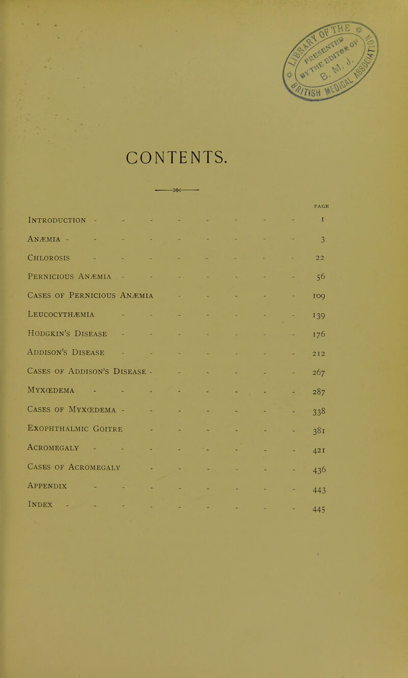 CONTENTS. He PAGE Introduction -------- i Anemia - - 3 Chlorosis -------- 22 Pernicious Anaemia - - - - - 56 Cases of Pernicious Anaemia - 109 LEUCOCYTHjEMIA ... - - 139 Hodgkin's Disease - - - - 176 Addison's Disease - - - - - 212 Cases of Addison's Disease ------ 267 Myxcedema 287 Cases of Myxedema ------- 338 Exophthalmic Goitre ------ 381 Acromegaly - - . . Cases of Acromegaly Appendix Index 421 436 443 445