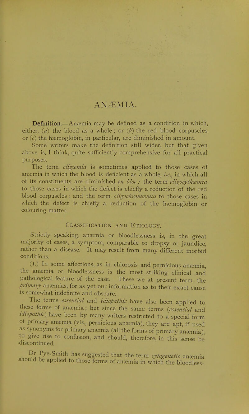 ANEMIA. ■Definition.—Anaemia may be defined as a condition in which, either, (a) the blood as a whole ; or (b) the red blood corpuscles •or (c) the haemoglobin, in particular, are diminished in amount. Some writers make the definition still wider, but that given above is, I think, quite sufficiently comprehensive for all practical purposes. The term oligcemia is sometimes applied to those cases of anaemia in which the blood is deficient as a whole, i.e., in which all of its constituents are diminished en bloc; the term oligocythemia to those cases in which the defect is chiefly a reduction of the red blood corpuscles; and the term oligochromcemia to those cases in which the defect is chiefly a reduction of the haemoglobin or •colouring matter. Classification and Etiology. Strictly speaking, anaemia or bloodlessness is, in the great majority of cases, a symptom, comparable to dropsy or jaundice, rather than a disease. It may result from many different morbid conditions. (i.) In some affections, as in chlorosis and pernicious anaemia, the anaemia or bloodlessness is the most striking clinical and pathological feature of the case. These we at present term the primary anaemias, for as yet our information as to their exact cause as somewhat indefinite and obscure. The terms essential and idiopathic have also been applied to these forms of anaemia; but since the same terms {essential and idiopathic) have been by many writers restricted to a special form of primary anaemia (viz., pernicious anaemia), they are apt, if used as synonyms for primary anaemia (all the forms of primary anaemia) to give rise to confusion, and should, therefore, in this sense be discontinued. cK *? i uyQ'S rha! suggested that the term cytogenetic anaemia should be applied to those forms of anaemia in which the bloodless-