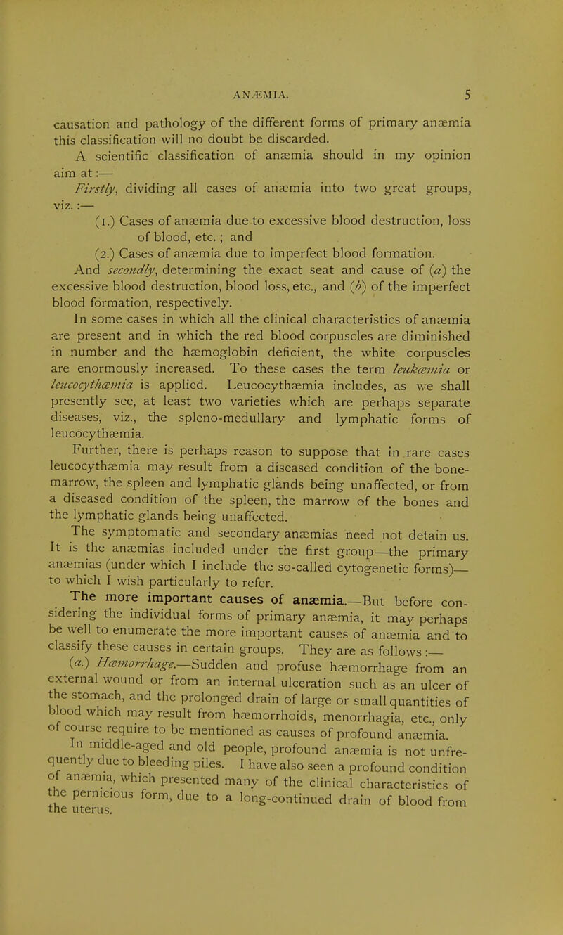 causation and pathology of the different forms of primary anaemia this classification will no doubt be discarded. A scientific classification of anaemia should in my opinion aim at:— Firstly, dividing all cases of anaemia into two great groups, viz.:— (i.) Cases of ansemia due to excessive blood destruction, loss of blood, etc.; and (2.) Cases of anaemia due to imperfect blood formation. And secondly, determining the exact seat and cause of (a) the excessive blood destruction, blood loss, etc., and (d) of the imperfect blood formation, respectively. In some cases in which all the clinical characteristics of anaemia are present and in which the red blood corpuscles are diminished in number and the haemoglobin deficient, the white corpuscles are enormously increased. To these cases the term leukcemia or leucocythcemia is applied. Leucocythaemia includes, as we shall presently see, at least two varieties which are perhaps separate diseases, viz., the spleno-medullary and lymphatic forms of leucocythaemia. Further, there is perhaps reason to suppose that in .rare cases leucocythaemia may result from a diseased condition of the bone- marrow, the spleen and lymphatic glands being unaffected, or from a diseased condition of the spleen, the marrow of the bones and the lymphatic glands being unaffected. The symptomatic and secondary anaemias need not detain us. It is the anaemias included under the first group—the primary anaemias (under which I include the so-called cytogenetic forms) to which I wish particularly to refer. The more important causes of anaemia.—But before con- sidering the individual forms of primary anaemia, it may perhaps be well to enumerate the more important causes of anaemia and to classify these causes in certain groups. They are as follows :— (a.) Hemorrhage.—Sudden and profuse haemorrhage from an external wound or from an internal ulceration such as an ulcer of the stomach, and the prolonged drain of large or small quantities of blood which may result from haemorrhoids, menorrhagia, etc., only of course requ.re to be mentioned as causes of profound anaemia In middle-aged and old people, profound anaemia is not unfre- quently due to bleeding piles. I have also seen a profound condition of anaemia, which presented many of the clinical characteristics of the pernicious form, due to a long-continued drain of blood from the uterus.