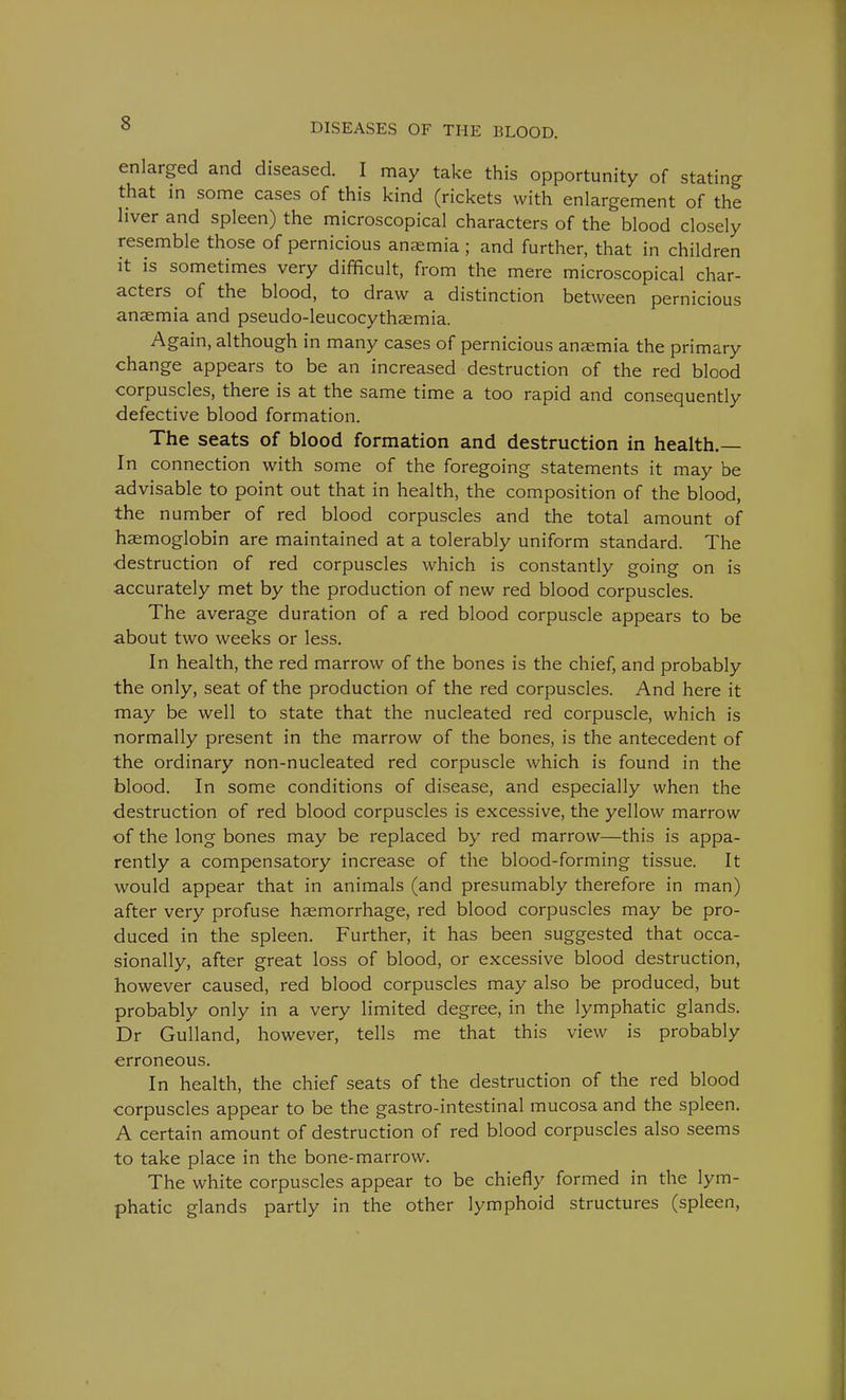 enlarged and diseased. I may take this opportunity of stating that in some cases of this kind (rickets with enlargement of the liver and spleen) the microscopical characters of the blood closely resemble those of pernicious anaemia ; and further, that in children it is sometimes very difficult, from the mere microscopical char- acters of the blood, to draw a distinction between pernicious anaemia and pseudo-leucocythaemia. Again, although in many cases of pernicious anaemia the primary change appears to be an increased destruction of the red blood corpuscles, there is at the same time a too rapid and consequently defective blood formation. The seats of blood formation and destruction in health. In connection with some of the foregoing statements it may be advisable to point out that in health, the composition of the blood, the number of red blood corpuscles and the total amount of haemoglobin are maintained at a tolerably uniform standard. The destruction of red corpuscles which is constantly going on is accurately met by the production of new red blood corpuscles. The average duration of a red blood corpuscle appears to be about two weeks or less. In health, the red marrow of the bones is the chief, and probably the only, seat of the production of the red corpuscles. And here it may be well to state that the nucleated red corpuscle, which is normally present in the marrow of the bones, is the antecedent of the ordinary non-nucleated red corpuscle which is found in the blood. In some conditions of disease, and especially when the destruction of red blood corpuscles is excessive, the yellow marrow of the long bones may be replaced by red marrow—this is appa- rently a compensatory increase of the blood-forming tissue. It would appear that in animals (and presumably therefore in man) after very profuse haemorrhage, red blood corpuscles may be pro- duced in the spleen. Further, it has been suggested that occa- sionally, after great loss of blood, or excessive blood destruction, however caused, red blood corpuscles may also be produced, but probably only in a very limited degree, in the lymphatic glands. Dr Gulland, however, tells me that this view is probably erroneous. In health, the chief seats of the destruction of the red blood corpuscles appear to be the gastro-intestinal mucosa and the spleen. A certain amount of destruction of red blood corpuscles also seems to take place in the bone-marrow. The white corpuscles appear to be chiefly formed in the lym- phatic glands partly in the other lymphoid structures (spleen,