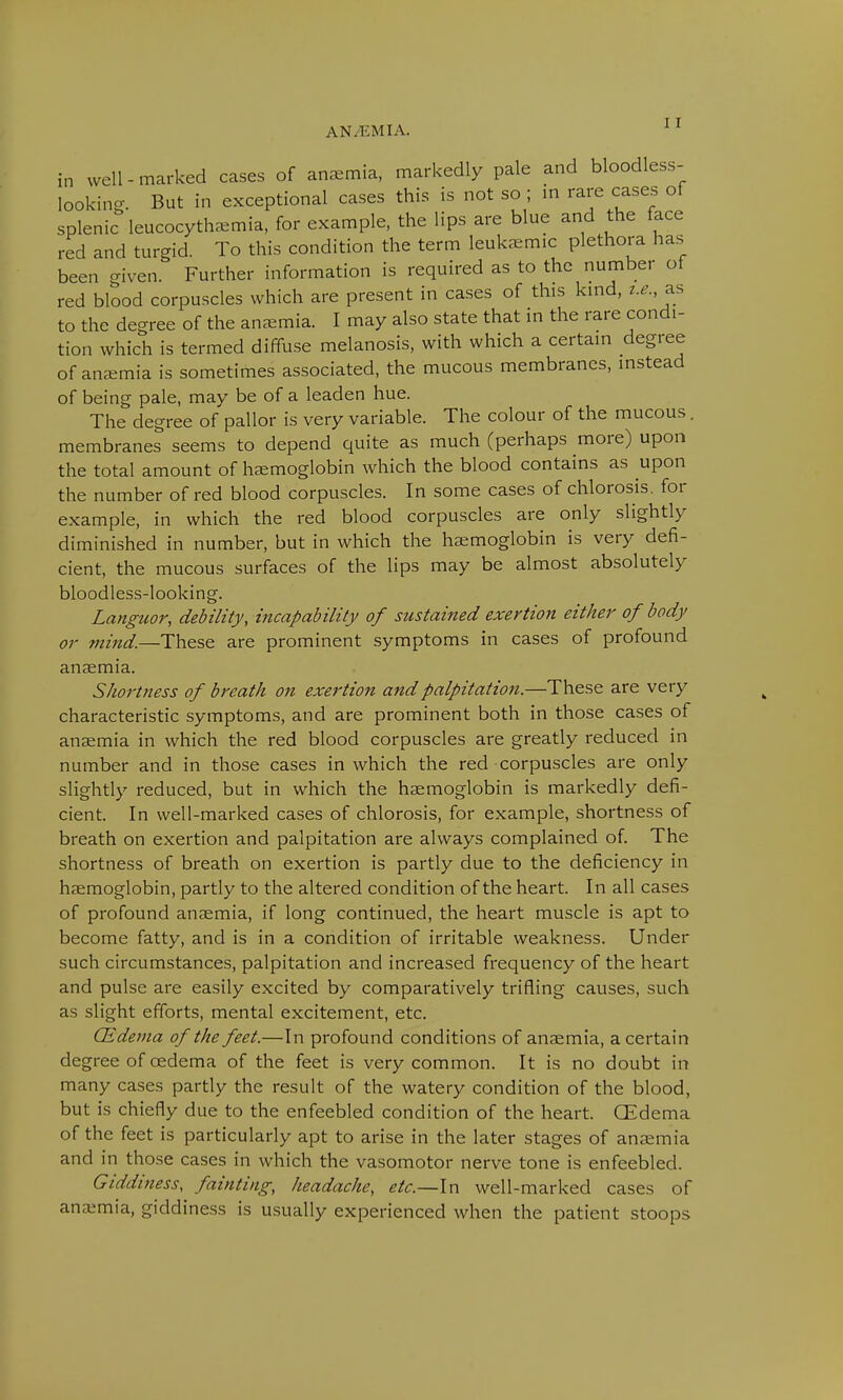 in well-marked cases of anaemia, markedly pale and bloodless- looking. But In exceptional cases this is not so ; in rare cases of splenic leucocytha.mia, for example, the lips are blue and the face red and turgid. To this condition the term leukemic plethora has been given. Further information is required as to the number of red blood corpuscles which are present in cases of this kind, i.e., as to the degree of the anaemia. I may also state that in the rare condi- tion which is termed diffuse melanosis, with which a certain degree of anemia is sometimes associated, the mucous membranes, instead of being pale, may be of a leaden hue. The degree of pallor is very variable. The colour of the mucous. membranes seems to depend quite as much (perhaps more) upon the total amount of haemoglobin which the blood contains as upon the number of red blood corpuscles. In some cases of chlorosis, for example, in which the red blood corpuscles are only slightly diminished in number, but in which the haemoglobin is very defi- cient, the mucous surfaces of the lips may be almost absolutely bloodless-looking. Languor, debility, incapability of sustained exertion either of body or mind.—These are prominent symptoms in cases of profound anaemia. Shortness of breath on exertion and palpitation.—These are very characteristic symptoms, and are prominent both in those cases of anaemia in which the red blood corpuscles are greatly reduced in number and in those cases in which the red corpuscles are only slightly reduced, but in which the haemoglobin is markedly defi- cient. In well-marked cases of chlorosis, for example, shortness of breath on exertion and palpitation are always complained of. The shortness of breath on exertion is partly due to the deficiency in haemoglobin, partly to the altered condition of the heart. In all cases of profound anaemia, if long continued, the heart muscle is apt to become fatty, and is in a condition of irritable weakness. Under such circumstances, palpitation and increased frequency of the heart and pulse are easily excited by comparatively trifling causes, such as slight efforts, mental excitement, etc. (Edema of the feet.—In profound conditions of anaemia, a certain degree of cedema of the feet is very common. It is no doubt in many cases partly the result of the watery condition of the blood, but is chiefly due to the enfeebled condition of the heart. (Edema of the feet is particularly apt to arise in the later stages of anaemia and in those cases in which the vasomotor nerve tone is enfeebled. Giddiness, fainting, headache, etc.—In well-marked cases of anaemia, giddiness is usually experienced when the patient stoops