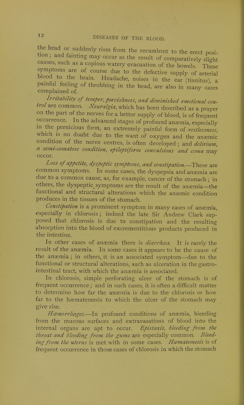 tionheadH°f SU.ddenly HSeS fr°m thG recumbst to the erect posi- tion , and fainting may occur as the result of comparatively slight causes, such as a copious watery evacuation of the bowels These symptoms are of course due to the defective supply of arterial blood to the brain. Headache, noises in the ear (tinnitus), a painful feeling of throbbing in the head, are also in many cases complained of. Irritability of temper, peevishness, and diminished emotional con- trol are common. Neuralgia, which has been described as a prayer on the part of the nerves for a better supply of blood, is of frequent occurrence. In the advanced stages of profound anaemia, especially in the pernicious form, an extremely painful form of restlessness, which is no doubt due to the want of oxygen and the anaemic condition of the nerve centres, is often developed ; and delirium, a semi-comatose condition, epileptiform convulsions and coma may occur. Loss of appetite, dyspeptic symptoms, and constipation.—These are common symptoms. In some cases, the dyspepsia and anaemia are due to a common cause, as, for example, cancer of the stomach ; in others, the dyspeptic symptoms are the result of the anaemia—the functional and structural alterations which the anaemic condition produces in the tissues of the stomach. Constipation is a prominent symptom in many cases of anaemia, especially in chlorosis ; indeed the late Sir Andrew Clark sup- posed that chlorosis is due to constipation and the resulting absorption into the blood of excrementitious products produced in the intestine. In other cases of anaemia there is diarrhoea. It is rarely the result of the anaemia. In some cases it appears to be the cause of the anaemia ; in others, it is an associated symptom—due to the functional or structural alterations, such as ulceration in the gastro- intestinal tract, with which the anaemia is associated. In chlorosis, simple perforating ulcer of the stomach is of frequent occurrence ; and in such cases, it is often a difficult matter to determine how far the anaemia is due to the chlorosis or how far to the haematemesis to which the ulcer of the stomach may give rise. Hcemorrhages.—In profound conditions of anaemia, bleeding from the mucous surfaces and extravasations of blood into the internal organs are apt to occur. Epistaxis, bleeding from the throat and bleeding from the gums are especially common. Bleed- ing from the uterus is met with in some cases. Hcematemesis is of frequent occurrence in those cases of chlorosis in which the stomach