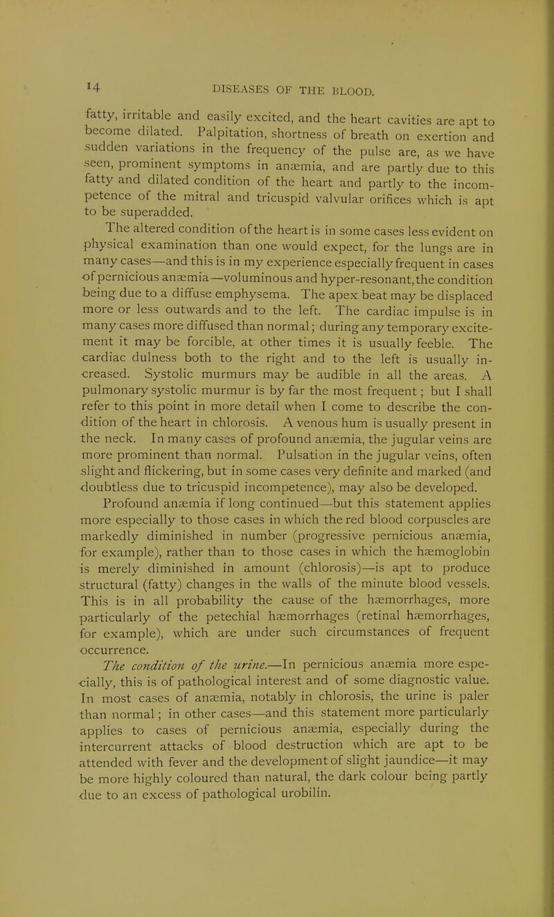 fatty, irritable and easily excited, and the heart cavities are apt to become dilated. Palpitation, shortness of breath on exertion and sudden variations in the frequency of the pulse are, as we have -seen, prominent symptoms in anaemia, and are partly due to this fatty and dilated condition of the heart and partly to the incom- petence of the mitral and tricuspid valvular orifices which is apt to be superadded. The altered condition of the heart is in some cases less evident on physical examination than one would expect, for the lungs are in many cases—and this is in my experience especially frequent in cases •of pernicious anaemia—voluminous and hyper-resonant, the condition being due to a diffuse emphysema. The apex beat may be displaced more or less outwards and to the left. The cardiac impulse is in many cases more diffused than normal; during any temporary excite- ment it may be forcible, at other times it is usually feeble. The cardiac dulness both to the right and to the left is usually in- creased. Systolic murmurs may be audible in all the areas. A pulmonary systolic murmur is by far the most frequent; but I shall refer to this point in more detail when I come to describe the con- dition of the heart in chlorosis. A venous hum is usually present in the neck. In many cases of profound anaemia, the jugular veins are more prominent than normal. Pulsation in the jugular veins, often slight and flickering, but in some cases very definite and marked (and doubtless due to tricuspid incompetence), may also be developed. Profound anaemia if long continued—-but this statement applies more especially to those cases in which the red blood corpuscles are markedly diminished in number (progressive pernicious anaemia, for example), rather than to those cases in which the haemoglobin is merely diminished in amount (chlorosis)—is apt to produce structural (fatty) changes in the walls of the minute blood vessels. This is in all probability the cause of the haemorrhages, more particularly of the petechial haemorrhages (retinal haemorrhages, for example), which are under such circumstances of frequent occurrence. The condition of the urine.—In pernicious anaemia more espe- cially, this is of pathological interest and of some diagnostic value. In most cases of anaemia, notably in chlorosis, the urine is paler than normal; in other cases—and this statement more particularly applies to cases of pernicious anaemia, especially during the intercurrent attacks of blood destruction which are apt to be attended with fever and the development of slight jaundice—it may be more highly coloured than natural, the dark colour being partly due to an excess of pathological urobilin.