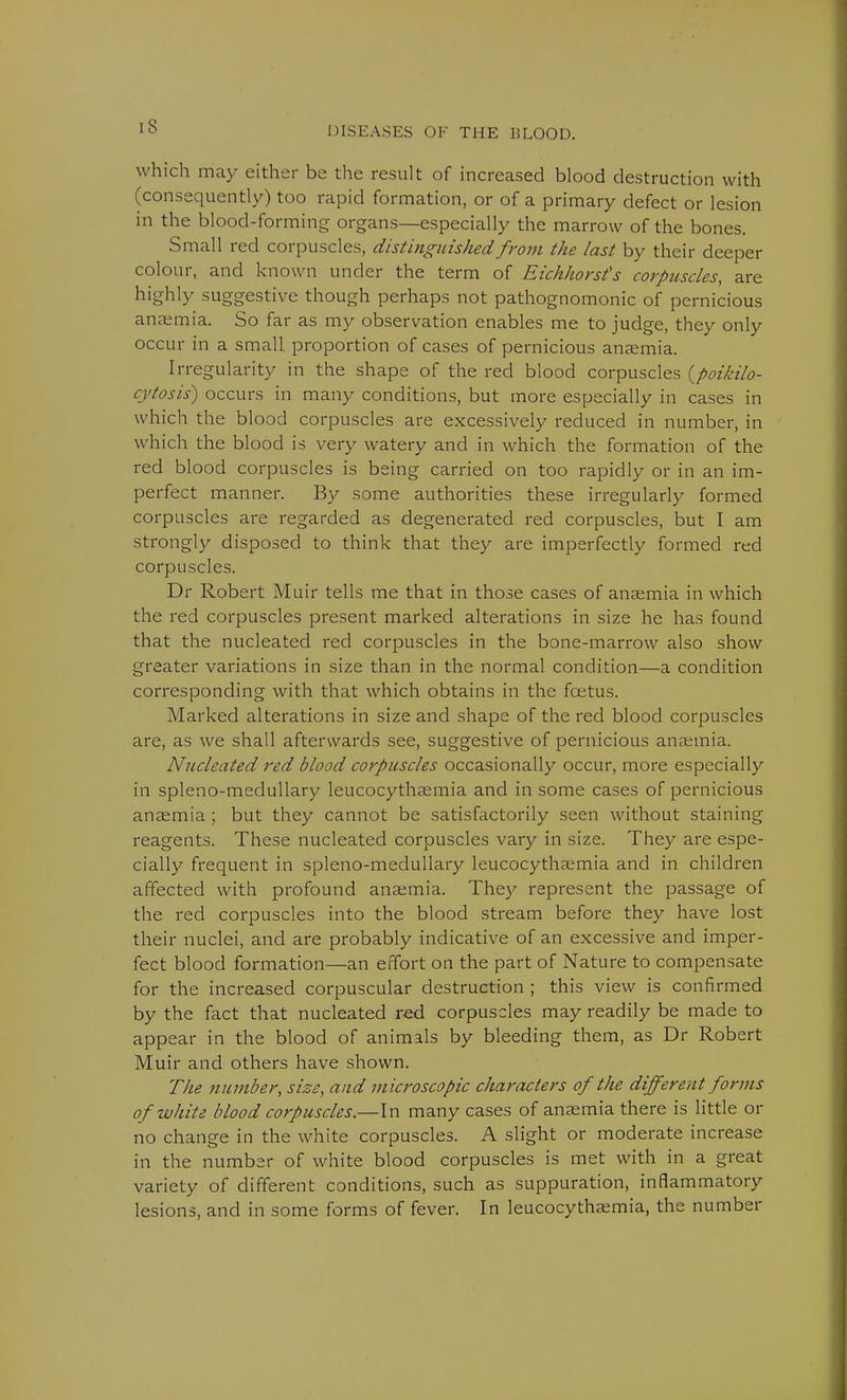 IS which may either be the result of increased blood destruction with (consequently) too rapid formation, or of a primary defect or lesion in the blood-forming organs—especially the marrow of the bones. Small red corpuscles, distinguished from the last by their deeper colour, and known under the term of Eichhorst's corpuscles, are highly suggestive though perhaps not pathognomonic of pernicious anaemia. So far as my observation enables me to judge, they only occur in a small proportion of cases of pernicious anaemia. Irregularity in the shape of the red blood corpuscles (poikilo- cytosis) occurs in many conditions, but more especially in cases in which the blood corpuscles are excessively reduced in number, in which the blood is very watery and in which the formation of the red blood corpuscles is being carried on too rapidly or in an im- perfect manner. By some authorities these irregularly formed corpuscles are regarded as degenerated red corpuscles, but I am strongly disposed to think that they are imperfectly formed red corpuscles. Dr Robert Muir tells me that in those cases of anaemia in which the red corpuscles present marked alterations in size he has found that the nucleated red corpuscles in the bone-marrow also show greater variations in size than in the normal condition—a condition corresponding with that which obtains in the fcetus. Marked alterations in size and shape of the red blood corpuscles are, as we shall afterwards see, suggestive of pernicious anaemia. Nucleated red blood corpuscles occasionally occur, more especially in spleno-medullary leucocythaemia and in some cases of pernicious anaemia ; but they cannot be satisfactorily seen without staining reagents. These nucleated corpuscles vary in size. They are espe- cially frequent in spleno-medullary leucocythaemia and in children affected with profound anaemia. They represent the passage of the red corpuscles into the blood stream before they have lost their nuclei, and are probably indicative of an excessive and imper- fect blood formation—an effort on the part of Nature to compensate for the increased corpuscular destruction ; this view is confirmed by the fact that nucleated red corpuscles may readily be made to appear in the blood of animals by bleeding them, as Dr Robert Muir and others have shown. The number, size, and microscopic characters of the different forms of white blood corpuscles.—In many cases of anaemia there is little or no change in the white corpuscles. A slight or moderate increase in the number of white blood corpuscles is met with in a great variety of different conditions, such as suppuration, inflammatory lesions, and in some forms of fever. In leucocythaemia, the number