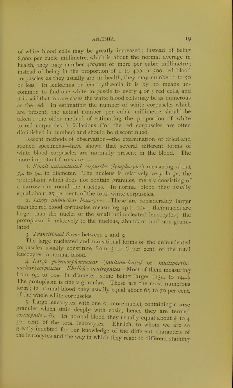 of white blood cells may be greatly increased ; instead of being 8,000 per cubic millimetre, which is about the normal average in health, they may number 400,000 or more per cubic millimetre ; instead of being in the proportion of 1 to 400 or 500 red blood corpuscles as they usually are in health, they may number 1 to 50 or less. In leukaemia or leucocythaemia it is by no means un- common to find one white corpuscle to every 4 or 5 red cells, and it is said that in rare cases the white blood cells may be as numerous as the red. In estimating the number of white corpuscles which are present, the actual number per cubic millimetre should be taken ; the older method of estimating the proportion of white to red corpuscles is fallacious (for the red corpuscles are often diminished in number) and should be discontinued. Recent methods of observation—the examination of dried and stained specimens—have shown that several different forms of white blood corpuscles are normally present in the blood. The more important forms are :— 1. Small uninuclealed corpuscles {lymphocytes') measuring about 7/x. to g/x. in diameter. The nucleus is relatively very large, the protoplasm, which does not contain granules, merely consisting of a narrow rim round the nucleus. In normal blood they usually equal about 25 per cent, of the total white corpuscles. 2. Large uninuclear leucocytes.—These are considerably larger than the red blood corpuscles, measuring up to 12/i. ; their nuclei are larger than the nuclei of the small uninucleated leucocytes ; the protoplasm is, relatively to the nucleus, abundant and non-granu- lated. 3. Transitional forms between 2 and 3. The large nucleated and transitional forms of the uninucleated corpuscles usually constitute from 3 to 6 per cent, of the total leucocytes in normal blood. 4. Large polymorphonuclear {multinucleated or multipartite- nuclear) corpuscles—Ehrlictis ueutrophiles—Most of them measuring from 9/x. to io/z. in diameter, some being larger (13^. to 14^.). The protoplasm is finely granular. These are the most numerous form ; in normal blood they usually equal about 65 to 70 per cent, of the whole white corpuscles. 5. Large leucocytes, with one or more nuclei, containing coarse granules which stain deeply with eosin, hence they are termed eosinophil cells. In normal blood they usually equal about \ to 4 per cent of the total leucocytes. Ehrlich, to whom we are so greatly indebted for our knowledge of the different characters of the leucocytes and the way in which they react to different staining