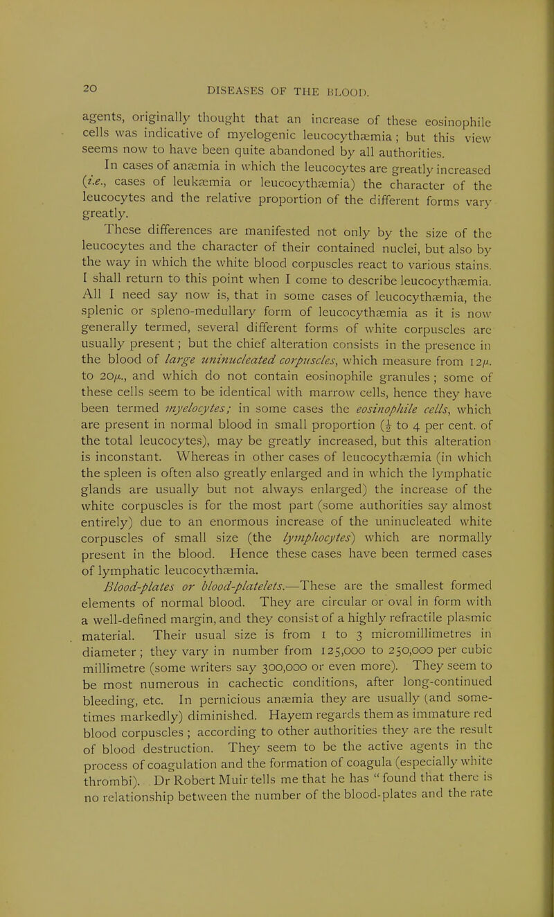 agents, originally thought that an increase of these eosinophil cells was indicative of myelogenic leucocythaemia; but this view seems now to have been quite abandoned by all authorities. In cases of anaemia in which the leucocytes are greatly increased (t.e., cases of leukaemia or leucocythaemia) the character of the leucocytes and the relative proportion of the different forms van- greatly. These differences are manifested not only by the size of the leucocytes and the character of their contained nuclei, but also by the way in which the white blood corpuscles react to various stains. I shall return to this point when I come to describe leucocythaemia. All I need say now is, that in some cases of leucocythaemia, the splenic or spleno-medullary form of leucocythaemia as it is now generally termed, several different forms of white corpuscles arc usually present; but the chief alteration consists in the presence in the blood of large uninucleated corpuscles, which measure from I2/a to 20/x., and which do not contain eosinophile granules ; some of these cells seem to be identical with marrow cells, hence they have been termed myelocytes; in some cases the eosinophile cells, which are present in normal blood in small proportion (£ to 4 per cent, of the total leucocytes), may be greatly increased, but this alteration is inconstant. Whereas in other cases of leucocythaemia (in which the spleen is often also greatly enlarged and in which the lymphatic glands are usually but not always enlarged) the increase of the white corpuscles is for the most part (some authorities say almost entirely) due to an enormous increase of the uninucleated white corpuscles of small size (the lymphocytes) which are normally present in the blood. Hence these cases have been termed cases of lymphatic leucocythaemia. Blood-plates or blood-platelets.—These are the smallest formed elements of normal blood. They are circular or oval in form with a well-defined margin, and they consist of a highly refractile plasmic material. Their usual size is from 1 to 3 micromillimetres in diameter ; they vary in number from 125,000 to 250,000 per cubic millimetre (some writers say 300,000 or even more). They seem to be most numerous in cachectic conditions, after long-continued bleeding, etc. In pernicious anaemia they are usually (and some- times markedly) diminished. Hayem regards them as immature red blood corpuscles ; according to other authorities they are the result of blood destruction. They seem to be the active agents in the process of coagulation and the formation of coagula (especially white thrombi). Dr Robert Muir tells me that he has  found that there is no relationship between the number of the blood-plates and the rate