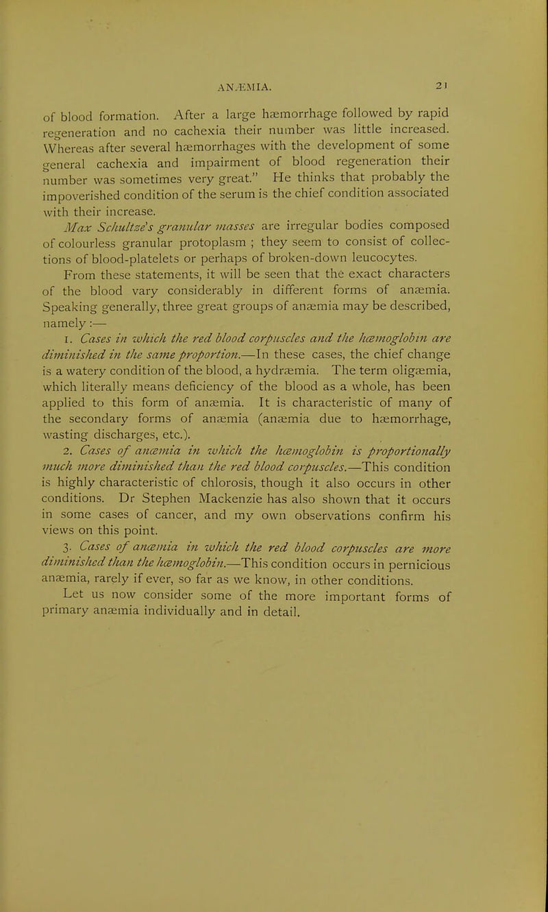 A N.EM I A. 2 I of blood formation. After a large haemorrhage followed by rapid regeneration and no cachexia their number was little increased. Whereas after several haemorrhages with the development of some general cachexia and impairment of blood regeneration their number was sometimes very great. He thinks that probably the impoverished condition of the serum is the chief condition associated with their increase. Max Schultze's granular masses are irregular bodies composed of colourless granular protoplasm ; they seem to consist of collec- tions of blood-platelets or perhaps of broken-down leucocytes. From these statements, it will be seen that the exact characters of the blood vary considerably in different forms of anaemia. Speaking generally, three great groups of anaemia may be described, namely:— 1. Cases in which the red blood corpuscles and the hcemoglobin are diminished in the same proportion.—In these cases, the chief change is a watery condition of the blood, a hydraemia. The term oligaemia, which literally means deficiency of the blood as a whole, has been applied to this form of anaemia. It is characteristic of many of the secondary forms of anaemia (anaemia due to haemorrhage, wasting discharges, etc.). 2. Cases of ancemia in zvhich the hcemoglobin is proportionally much more diminished than the red blood corpuscles.—This condition is highly characteristic of chlorosis, though it also occurs in other conditions. Dr Stephen Mackenzie has also shown that it occurs in some cases of cancer, and my own observations confirm his views on this point. 3. Cases of ancemia in zvhich the red blood corpuscles are more diminished than the hcemoglobin.—This condition occurs in pernicious anaemia, rarely if ever, so far as we know, in other conditions. Let us now consider some of the more important forms of primary anaemia individually and in detail.