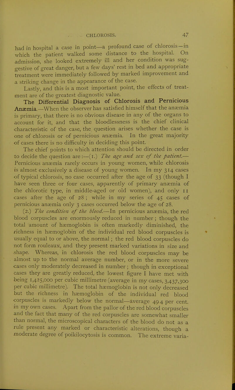 had in hospital a case in point—a profound case of chlorosis-in which the patient walked some distance to the hospital. On admission, she looked extremely ill and her condition was sug- gestive of great danger, but a few days' rest in bed and appropriate treatment were immediately followed by marked improvement and a striking change in the appearance of the case. Lastly, and this is a most important point, the effects of treat- ment are of the greatest diagnostic value. The Differential Diagnosis of Chlorosis and Pernicious Anaemia.—When the observer has satisfied himself that the anaemia is primary, that there is no obvious disease in any of the organs to account for it, and that the bloodlessness is the chief clinical characteristic of the case, the question arises whether the case is one of chlorosis or of pernicious anaemia. In the great majority of cases there is no difficulty in deciding this point. The chief points to which attention should be directed in order to decide the question are :—(i.) The age and sex of the patient.— Pernicious anaemia rarely occurs in young women, while chlorosis is almost exclusively a disease of young women. In my 314 cases of typical chlorosis, no case occurred after the age of 33 (though I have seen three or four cases, apparently of primary anaemia of the chlorotic type, in middle-aged or old women), and only 11 cases after the age of 28 ; while in my series of 45 cases of pernicious anaemia only 3 cases occurred below the age of 28. (2.) The condition of the blood.— In pernicious anaemia, the red blood corpuscles are enormously reduced in number ; though the total amount of haemoglobin is often markedly diminished, the richness in haemoglobin of the individual red blood corpuscles is usually equal to or above, the .normal ; the red blood corpuscles do not form rouleaux, and they present marked variations in size and shape. Whereas, in chlorosis the red blood corpuscles may be almost up to the normal average number, or in the more severe cases only moderately decreased in number; though in exceptional cases they are greatly reduced, the lowest figure I have met with being 1,425,000 per cubic millimetre (average in my cases, 3,437,300 per cubic millimetre). The total haemoglobin is not only decreased but the richness in haemoglobin of the individual red blood corpuscles is markedly below the normal—average 49.4 per cent, in my own cases. Apart from the pallor of the red blood corpuscles and the fact that many of the red corpuscles are somewhat smaller than normal, the microscopical characters of the blood do not as a rule present any marked or characteristic alterations, though a moderate degree of poikilocytosis is common. The extreme varia-