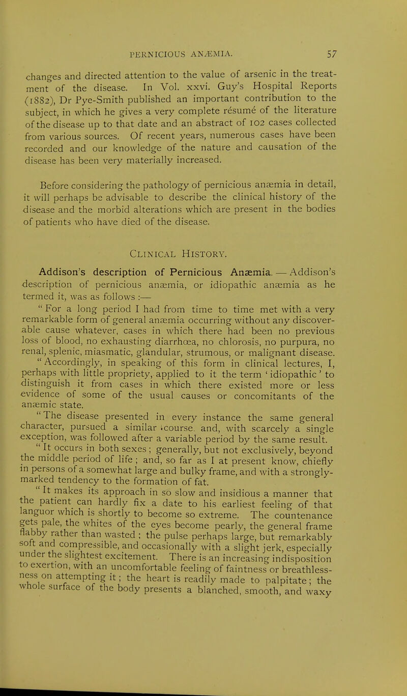 changes and directed attention to the value of arsenic in the treat- ment of the disease. In Vol. xxvi. Guy's Hospital Reports (1882), Dr Pye-Smith published an important contribution to the subject, in which he gives a very complete resume of the literature of the disease up to that date and an abstract of 102 cases collected from various sources. Of recent years, numerous cases have been recorded and our knowledge of the nature and causation of the disease has been very materially increased. Before considering the pathology of pernicious anaemia in detail, it will perhaps be advisable to describe the clinical history of the disease and the morbid alterations which are present in the bodies of patients who have died of the disease. Clinical History. Addison's description of Pernicious Anaemia. — Addison's description of pernicious anaemia, or idiopathic anaemia as he termed it, was as follows :—  For a long period I had from time to time met with a very remarkable form of general anaemia occurring without any discover- able cause whatever, cases in which there had been no previous loss of blood, no exhausting diarrhoea, no chlorosis, no purpura, no renal, splenic, miasmatic, glandular, strumous, or malignant disease.  Accordingly, in speaking of this form in clinical lectures, I, perhaps with little propriety, applied to it the term 'idiopathic' to distinguish it from cases in which there existed more or less evidence of some of the usual causes or concomitants of the anaemic state. The disease presented in every instance the same general character, pursued a similar icourse. and, with scarcely a single exception, was followed after a variable period by the same result.  It occurs in both sexes ; generally, but not exclusively, beyond the middle period of life ; and, so far as I at present know, chiefly in persons of a somewhat large and bulky frame, and with a strongly- marked tendency to the formation of fat. It makes its approach in so slow and insidious a manner that the patient can hardly fix a date to his earliest feeling of that languor which is shortly to become so extreme. The countenance gets pale, the whites of the eyes become pearly, the general frame flabby rather than wasted : the pulse perhaps large, but remarkably soft and compressible, and occasionally with a slight jerk, especially under the slightest excitement. There is an increasing indisposition to exertion, with an uncomfortable feeling of faintness or breathless- ness on attempting it; the heart is readily made to palpitate; the whole surface of the body presents a blanched, smooth, and waxy