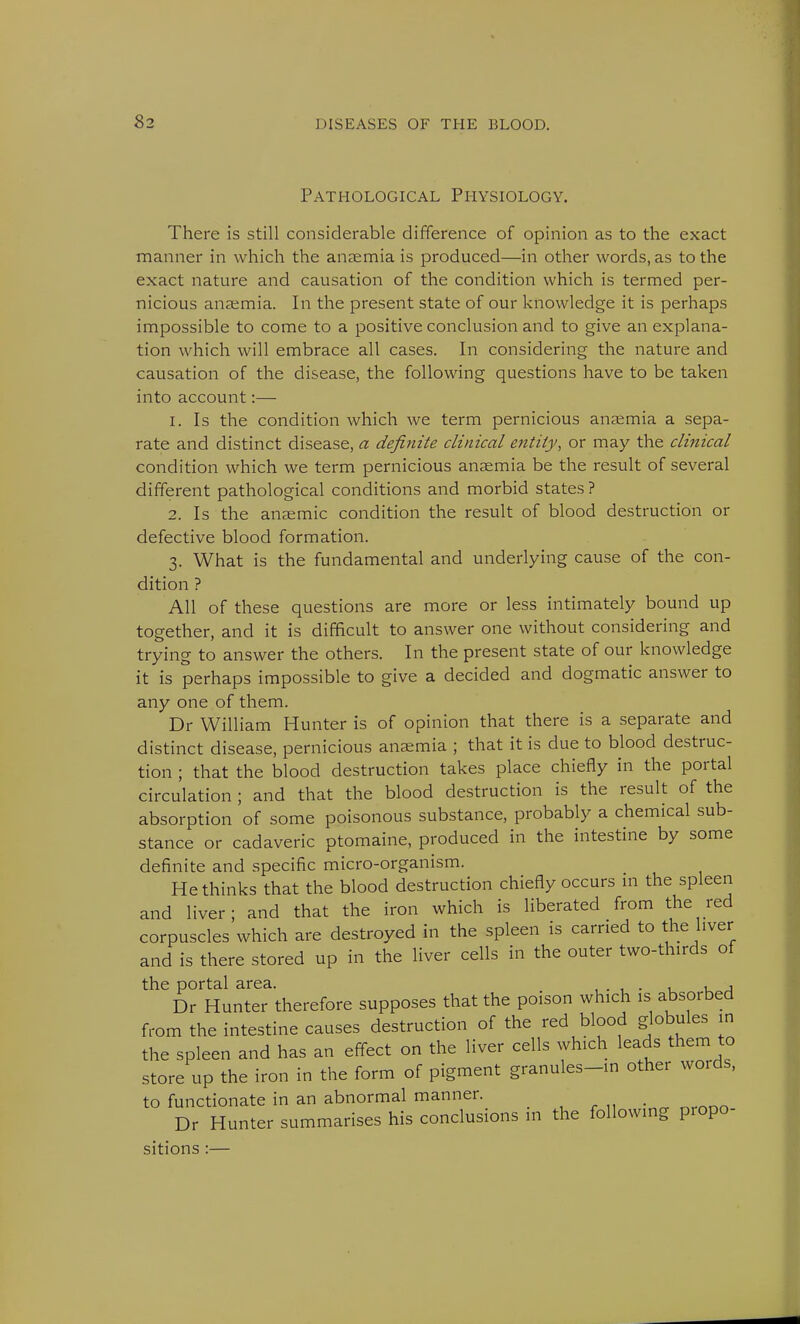 Pathological Physiology. There is still considerable difference of opinion as to the exact manner in which the anaemia is produced—in other words, as to the exact nature and causation of the condition which is termed per- nicious anaemia. In the present state of our knowledge it is perhaps impossible to come to a positive conclusion and to give an explana- tion which will embrace all cases. In considering the nature and causation of the disease, the following questions have to be taken into account:— 1. Is the condition which we term pernicious anaemia a sepa- rate and distinct disease, a definite clinical entity, or may the clinical condition which we term pernicious anaemia be the result of several different pathological conditions and morbid states ? 2. Is the anaemic condition the result of blood destruction or defective blood formation. 3. What is the fundamental and underlying cause of the con- dition ? All of these questions are more or less intimately bound up together, and it is difficult to answer one without considering and trying to answer the others. In the present state of our knowledge it is perhaps impossible to give a decided and dogmatic answer to any one of them. Dr William Hunter is of opinion that there is a separate and distinct disease, pernicious anaemia ; that it is due to blood destruc- tion ; that the blood destruction takes place chiefly in the portal circulation ; and that the blood destruction is the result of the absorption of some poisonous substance, probably a chemical sub- stance or cadaveric ptomaine, produced in the intestine by some definite and specific micro-organism. He thinks that the blood destruction chiefly occurs in the spleen and liver; and that the iron which is liberated from the red corpuscles which are destroyed in the spleen is carried to the liver and is there stored up in the liver cells in the outer two-thirds of the portal area. . . , , Dr Hunter therefore supposes that the poison which is absorbed from the intestine causes destruction of the red blood globules in the spleen and has an effect on the liver cells which leads them to store up the iron in the form of pigment granules-in other words, to functionate in an abnormal manner. Dr Hunter summarises his conclusions m the following propo- sitions :—