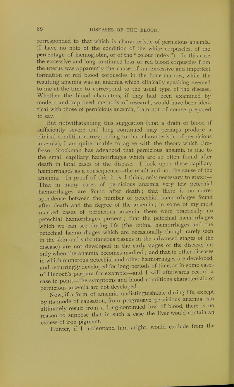 corresponded to that which is characteristic of pernicious anaemia. (I have no note of the condition of the white corpuscles, of the percentage of haemoglobin, or of the  colour index.) In this case the excessive and long-continued loss of red blood corpuscles from the uterus was apparently the cause of an excessive and imperfect formation of red blood corpuscles in the bone-marrow, while the resulting anaemia was an anaemia which, clinically speaking, seemed to me at the time to correspond to the usual type of the disease. Whether the blood characters, if they had been examined by modern and improved methods of research, would have been iden- tical with those of pernicious anaemia, I am not of course prepared to say. But notwithstanding this suggestion (that a drain of blood if sufficiently severe and long continued may perhaps produce a clinical condition corresponding to that characteristic of pernicious anaemia), I am quite unable to agree with the theory which Pro- fessor Stockman has advanced that pernicious anaemia is due to the small capillary haemorrhages which are so often found after death in fatal cases of the disease. I look upon these capillary haemorrhages as a consequence—the result and not the cause of the anaemia. In proof of this it is, I think, only necessary to state:— That in many cases of pernicious anaemia very few petechial haemorrhages are found after death; that there is no corre- spondence between the number of petechial haemorrhages found after death and the degree of the anaemia; in some of my most marked cases of pernicious anaemia there were practically no petechial haemorrhages present; that the petechial haemorrhages which we can see during life (the retinal haemorrhages and the petechial haemorrhages which are occasionally though rarely seen in the skin and subcutaneous tissues in the advanced stages of the disease) are not developed in the early stages of the disease, but only when the anaemia becomes marked ; and that in other diseases in which numerous petechial and other haemorrhages are developed, and recurringly developed for long periods of time, as in some cases of Henoch's purpura for example—and I will afterwards record a case in point—the symptoms and blood conditions characteristic of pernicious anaemia are not developed. Now, if a form of anaemia undistinguishable during life, except by its mode of causation, from progressive pernicious anaemia, can ultimately result from a long-continued loss of blood, there is no reason to suppose that in such a case the liver would contain an excess of iron pigment. Hunter, if I understand him aright, would exclude from the