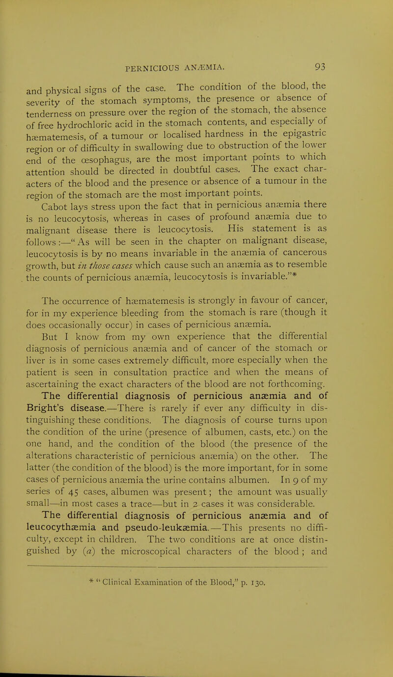 and physical signs of the case. The condition of the blood, the severity of the stomach symptoms, the presence or absence of tenderness on pressure over the region of the stomach, the absence of free hydrochloric acid in the stomach contents, and especially of haematemesis, of a tumour or localised hardness in the epigastric region or of difficulty in swallowing due to obstruction of the lower end of the oesophagus, are the most important points to which attention should be directed in doubtful cases. The exact char- acters of the blood and the presence or absence of a tumour in the region of the stomach are the most important points. Cabot lays stress upon the fact that in pernicious anaemia there is no leucocytosis, whereas in cases of profound anaemia due to malignant disease there is leucocytosis. His statement is as follows :— As will be seen in the chapter on malignant disease, leucocytosis is by no means invariable in the anaemia of cancerous growth, but in those cases which cause such an anaemia as to resemble the counts of pernicious anaemia, leucocytosis is invariable.* The occurrence of haematemesis is strongly in favour of cancer, for in my experience bleeding from the stomach is rare (though it does occasionally occur) in cases of pernicious anaemia. But I know from my own experience that the differential diagnosis of pernicious anaemia and of cancer of the stomach or liver is in some cases extremely difficult, more especially when the patient is seen in consultation practice and when the means of ascertaining the exact characters of the blood are not forthcoming. The differential diagnosis of pernicious anaemia and of Bright's disease.—There is rarely if ever any difficulty in dis- tinguishing these conditions. The diagnosis of course turns upon the condition of the urine (presence of albumen, casts, etc.) on the one hand, and the condition of the blood (the presence of the alterations characteristic of pernicious anaemia) on the other. The latter (the condition of the blood) is the more important, for in some cases of pernicious anaemia the urine contains albumen. In 9 of my series of 45 cases, albumen was present; the amount was usually small—in most cases a trace—but in 2 cases it was considerable. The differential diagnosis of pernicious anaemia and of leucocythaemia and pseudo-leukaemia.—This presents no diffi- culty, except in children. The two conditions are at once distin- guished by (a) the microscopical characters of the blood ; and