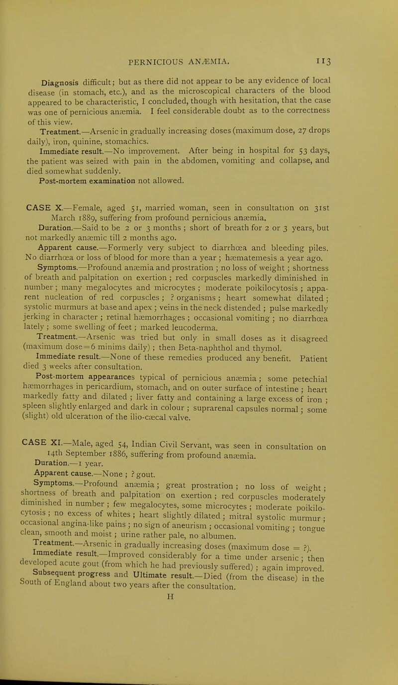 Diagnosis difficult; but as there did not appear to be any evidence of local disease (in stomach, etc.), and as the microscopical characters of the blood appeared to be characteristic, I concluded, though with hesitation, that the case was one of pernicious anaemia. I feel considerable doubt as to the correctness of this view. Treatment.—Arsenic in gradually increasing doses (maximum dose, 27 drops daily), iron, quinine, stomachics. Immediate result.—No improvement. After being in hospital for 53 days, the patient was seized with pain in the abdomen, vomiting and collapse, and died somewhat suddenly. Post-mortem examination not allowed. CASE X.—-Female, aged 51, married woman, seen in consultation on 31st March 1889, suffering from profound pernicious anaemia. Duration.—Said to be 2 or 3 months ; short of breath for 2 or 3 years, but not markedly anaemic till 2 months ago. Apparent cause.—Formerly very subject to diarrhoea and bleeding piles. No diarrhoea or loss of blood for more than a year; haematemesis a year ago. Symptoms.—Profound anaemia and prostration ; no loss of weight; shortness of breath and palpitation on exertion ; red corpuscles markedly diminished in number; many megalocytes and microcytes ; moderate poikilocytosis ; appa- rent nucleation of red corpuscles ; ? organisms ; heart somewhat dilated; systolic murmurs at base and apex ; veins in the neck distended ; pulse markedly jerking in character ; retinal haemorrhages ; occasional vomiting ; no diarrhoea lately ; some swelling of feet; marked leucoderma. Treatment.—Arsenic was tried but only in small doses as it disagreed (maximum dose = 6 minims daily); then Beta-naphthol and thymol. Immediate result.—None of these remedies produced any benefit. Patient died 3 weeks after consultation. Post-mortem appearances typical of pernicious anaemia; some petechial haemorrhages in pericardium, stomach, and on outer surface of intestine ; heart markedly fatty and dilated ; liver fatty and containing a large excess of iron ; spleen slightly enlarged and dark in colour ; suprarenal capsules normal • some (slight) old ulceration of the ilio-caecal valve. CASE XL—Male, aged 54, Indian Civil Servant, was seen in consultation on 14th September 1886, suffering from profound anaemia. Duration.—1 year. Apparent cause.—None ; ? gout. Symptoms.—Profound anaemia; great prostration ; no loss of weight • shortness of breath and palpitation on exertion ; red corpuscles moderately dim.n.shed in number ; few megalocytes, some microcytes ; moderate poikilo- cytosis ; no excess of whites; heart slightly dilated; mitral systolic murmur- occasional angina-like pains ; no sign of aneurism ; occasional vomiting • ton-ue clean, smooth and moist; urine rather pale, no albumen. Treatment-Arsenic in gradually increasing doses (maximum dose = ?) Immediate result-Improved considerably for a time under arsenic :'then developed acute gout (from which he had previously suffered) ; again improved. Snn?i! 7Tnitp^°g,ress and Ultimate result-Died (from the disease) in the bouth of England about two years after the consultation. H