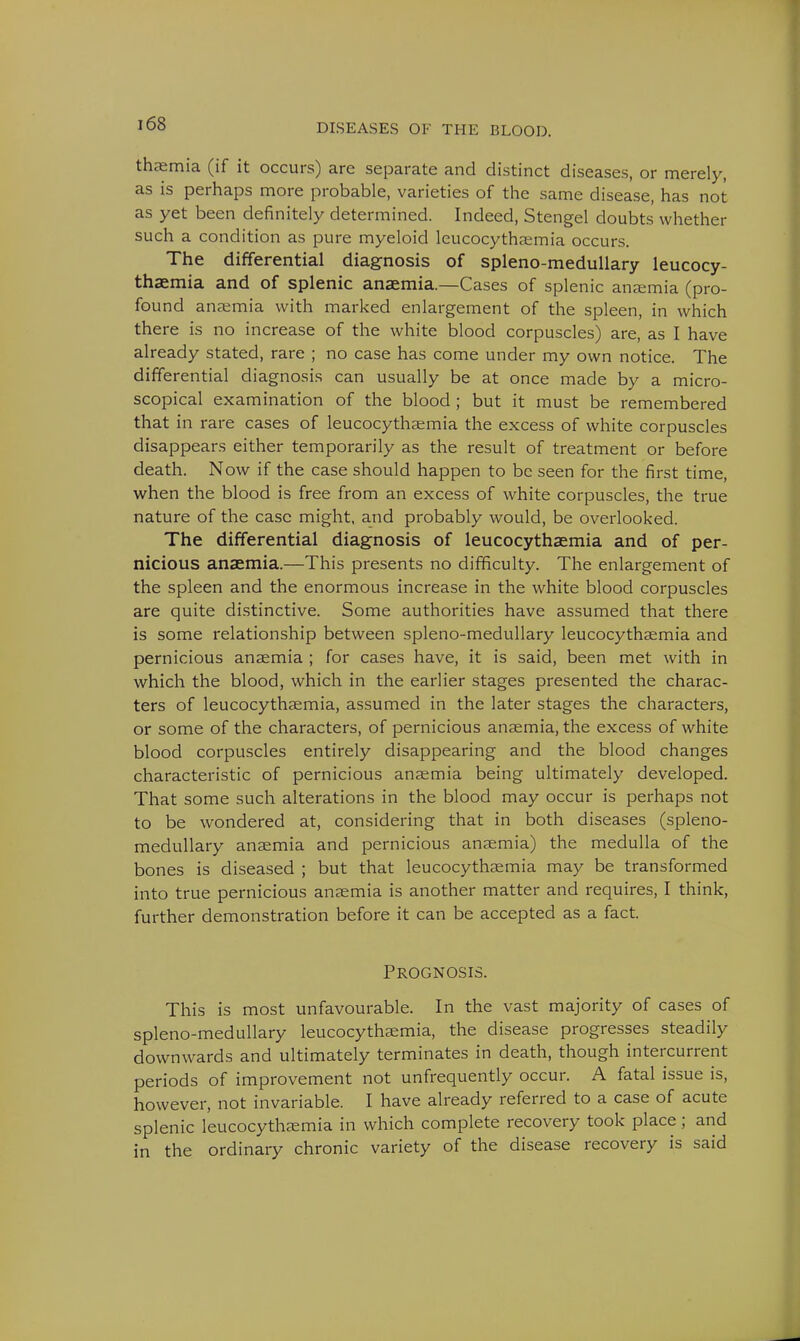 thaemia (if it occurs) are separate and distinct diseases, or merely, as is perhaps more probable, varieties of the same disease, has not as yet been definitely determined. Indeed, Stengel doubts whether such a condition as pure myeloid leucocythaemia occurs. The differential diagnosis of spleno-medullary leucocy- thaemia and of splenic anaemia.—Cases of splenic anaemia (pro- found anaemia with marked enlargement of the spleen, in which there is no increase of the white blood corpuscles) are, as I have already stated, rare ; no case has come under my own notice. The differential diagnosis can usually be at once made by a micro- scopical examination of the blood ; but it must be remembered that in rare cases of leucocythsemia the excess of white corpuscles disappears either temporarily as the result of treatment or before death. Now if the case should happen to be seen for the first time, when the blood is free from an excess of white corpuscles, the true nature of the case might, and probably would, be overlooked. The differential diagnosis of leucocythaemia and of per- nicious anaemia.—This presents no difficulty. The enlargement of the spleen and the enormous increase in the white blood corpuscles are quite distinctive. Some authorities have assumed that there is some relationship between spleno-medullary leucocythaemia and pernicious anaemia ; for cases have, it is said, been met with in which the blood, which in the earlier stages presented the charac- ters of leucocythaemia, assumed in the later stages the characters, or some of the characters, of pernicious anaemia, the excess of white blood corpuscles entirely disappearing and the blood changes characteristic of pernicious anaemia being ultimately developed. That some such alterations in the blood may occur is perhaps not to be wondered at, considering that in both diseases (spleno- medullary anaemia and pernicious anaemia) the medulla of the bones is diseased ; but that leucocythaemia may be transformed into true pernicious anaemia is another matter and requires, I think, further demonstration before it can be accepted as a fact. Prognosis. This is most unfavourable. In the vast majority of cases of spleno-medullary leucocythaemia, the disease progresses steadily downwards and ultimately terminates in death, though intercurrent periods of improvement not unfrequently occur. A fatal issue is, however, not invariable. I have already referred to a case of acute splenic leucocythaemia in which complete recovery took place; and in the ordinary chronic variety of the disease recovery is said