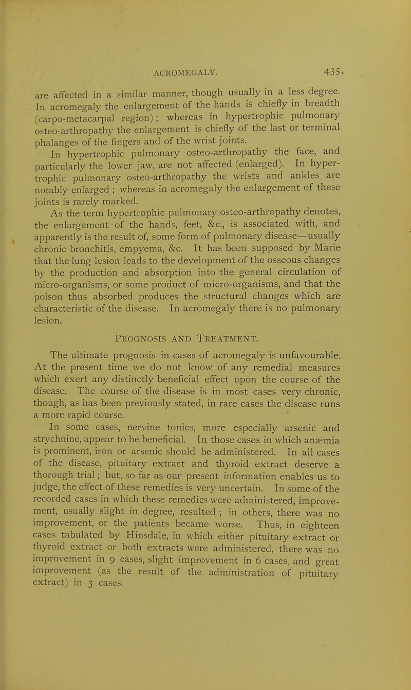 are affected in a similar manner, though usually in a less degree. In acromegaly the enlargement of the hands is chiefly in breadth (carpo-metacarpal region); whereas in hypertrophic pulmonary osteo-arthropathy the enlargement is chiefly of the last or terminal phalanges of the fingers and of the wrist joints. In hypertrophic pulmonary osteo-arthropathy the face, and particularly the lower jaw, are not affected (enlarged). In hyper- trophic pulmonary osteo-arthropathy the wrists and ankles are notably enlarged ; whereas in acromegaly the enlargement of these joints is rarely marked. As the term hypertrophic pulmonary osteo-arthropathy denotes, the enlargement of the hands, feet, &c, is associated with, and apparently is the result of, some form of pulmonary disease—usually chronic bronchitis, empyema, &c. It has been supposed by Marie that the lung lesion leads to the development of the osseous changes by the production and absorption into the general circulation of micro-organisms, or some product of micro-organisms, and that the poison thus absorbed produces the structural changes which are characteristic of the disease. In acromegaly there is no pulmonary lesion. Prognosis and Treatment. The ultimate prognosis in cases of acromegaly is unfavourable. At the present time we do not know of any remedial measures which exert any distinctly beneficial effect upon the course of the disease. The course of the disease is in most cases very chronic, though, as has been previously stated, in rare cases the disease runs a more rapid course. In some cases, nervine tonics, more especially arsenic and strychnine, appear to be beneficial. In those cases in which ansemia is prominent, iron or arsenic should be administered. In all cases of the disease, pituitary extract and thyroid extract deserve a thorough trial; but, so far as our present information enables us to judge, the effect of these remedies is very uncertain. In some of the recorded cases in which these remedies were administered, improve- ment, usually slight in degree, resulted ; in others, there was no improvement, or the patients became worse. Thus, in eighteen cases tabulated by Hinsdale, in which either pituitary extract or thyroid extract or both extracts were administered, there was no improvement in 9 cases, slight improvement in 6 cases, and great improvement (as the result of the administration of pituitary extract) in 3 cases.