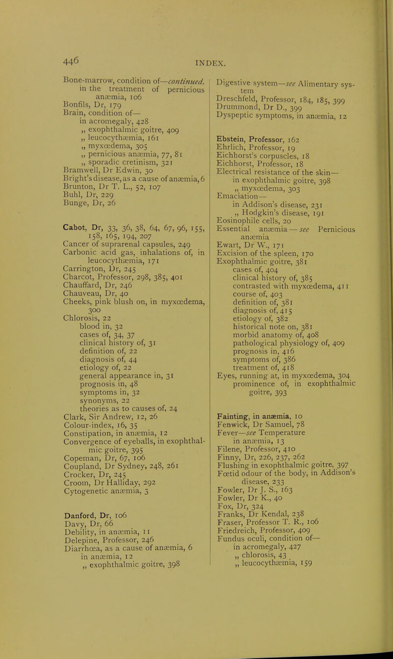 Bone-marrow, condition of—continued. 1 in the treatment of pernicious anaemia, 106 Bonfils, Dr, 179 Brain, condition of— in acromegaly, 428 „ exophthalmic goitre, 409 „ leucocythaamia, 161 „ myxoedema, 305 „ pernicious anaemia, 77, 81 „ sporadic cretinism, 321 Bramwell, Dr Edwin, 30 Bright's disease, as a cause of anaemia, 6 Brunton, Dr T. L., 52, 107 Buhl, Dr, 229 Bunge, Dr, 26 Cabot, Dr, 33, 36, 38, 64, 67, 96, 155, 158, 165, 194, 207 Cancer of suprarenal capsules, 249 Carbonic acid gas, inhalations of, in leucocythaemia, 171 Carrington, Dr, 245 Charcot, Professor, 298, 385, 401 Chauffard, Dr, 246 Chauveau, Dr, 40 Cheeks, pink blush on, in myxcedema, 300 Chlorosis, 22 blood in, 32 cases of, 34, 37 clinical history of, 31 definition of, 22 diagnosis of, 44 etiology of, 22 general appearance in, 31 prognosis in, 48 symptoms in, 32 synonyms, 22 theories as to causes of, 24 Clark, Sir Andrew, 12, 26 Colour-index, 16, 35 Constipation, in anaemia, 12 Convergence of eyeballs, in exophthal- mic goitre, 395 Copeman, Dr, 67, 106 Coupland, Dr Sydney, 248, 261 Crocker, Dr, 245 Croom, Dr Halliday, 292 Cytogenetic anaemia, 3 Danford, Dr, 106 Davy, Dr, 66 Debility, in anaemia, 11 Delepine, Professor, 246 Diarrhoea, as a cause of anaemia, 6 in anaemia, 12 „ exophthalmic goitre, 398 Digestive system—see Alimentary sys- tem Dreschfeld, Professor, 184, 185, 399 Drummond, Dr D., 399 Dyspeptic symptoms, in anaemia, 12 Ebstein, Professor, 162 Ehrlich, Professor, 19 Eichhorst's corpuscles, 18 Eichhorst, Professor, 18 Electrical resistance of the skin— in exophthalmic goitre, 398 „ myxcedema, 303 Emaciation— in Addison's disease, 231 „ Hodgkin's disease, 191 Eosinophile cells, 20 Essential anaemia — see Pernicious anaemia Ewart, Dr W., 171 Excision of the spleen, 170 Exophthalmic goitre, 381 cases of, 404 clinical history of, 385 contrasted with myxcedema, 411 course of, 403 definition of, 381 diagnosis of, 415 etiology of, 382 historical note on, 381 morbid anatomy of, 408 pathological physiology of, 409 prognosis in, 416 symptoms of, 386 treatment of, 418 Eyes, running at, in myxcedema, 304 prominence of, in exophthalmic goitre, 393 Fainting, in anaemia, 10 Fenwick, Dr Samuel, 78 Fever—see Temperature in anaemia, 13 Filene, Professor, 410 Finny, Dr, 226, 237, 262 Flushing in exophthalmic goitre, 397 Foetid odour of the body, in Addison's disease, 233 Fowler, Dr J. S., 163 Fowler, Dr K., 40 Fox, Dr, 324 Franks, Dr Kendal, 238 Fraser, Professor T. R., 106 Friedreich, Professor, 409 Fundus oculi, condition of— in acromegaly, 427 „ chlorosis, 43 „ leucocythaemia, 159