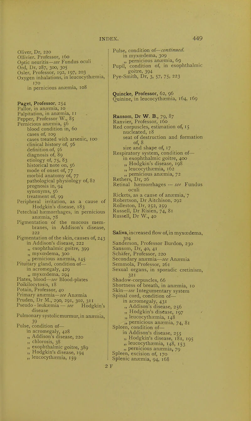 Oliver, Dr, 220 Ollivier. Professor, 160 Optic neuritis—.sw Fundus oculi Orel, Dr, 287, 300, 305 Osier, Professor, 192, 197, 203 Oxygen inhalations, in leucocythaemia, 170 , in pernicious anaemia, 108 Paget, Professor, 254 Pallor, in anaemia, 10 Palpitation, in anaemia, 11 Pepper, Professor W., 85 Pernicious anaemia, 56 blood condition in, 60 cases of, 109 cases treated with arsenic, 100 clinical history of, 56 definition of, 56 diagnosis of, 89 etiology of, 75, 83 historical note on, 56 mode of onset of, 77 morbid anatomy of, 77 pathological physiology of, 82 prognosis in, 94 synonyms, 56 treatment of, 99 Peripheral irritation, as a cause of Hodgkin's disease, 183 Petechial haemorrhages, in pernicious anaemia, 78 Pigmentation of the mucous mem- branes, in Addison's disease, 222 Pigmentation of the skin, causes of, 243 in Addison's disease, 222 „ exophthalmic goitre, 399 „ myxcedema, 300 „ pernicious anaemia, 145 Pituitary gland, condition of— in acromegaly, 429 „ myxcedema. 294 Plates, blood—see Blood-plates Poikilocytosis, 18 Potain, Professor, 40 Primary anaemia— see Anaemia Pruden, Dr M., 290, 291, 302, 311 Pseudo - leukaemia — see Hodgkin's disease Pulmonary systolicmurmur,in anaemia, 39 Pulse, condition of— in acromegaly, 428 „ Addison's disease, 220 „ chlorosis, 38 „ exophthalmic goitre, 389 „ Hodgkin's disease, 194 „ leucocythaemia, 159 2 Pulse, condition o(—con/i?tued. in myxcedema, 309 „ pernicious anaemia, 69 Pupil, condition of, in exophthalmic goitre, 394 Pye-Smith, Dr, 3, 57, 75. 223 Quincke, Professor, 62, 96 Quinine, in leucocythaemia, 164, 169 Ransom, Dr W. B., 79, 87 Ranvier, Professor, 160 Red corpuscles, estimation of, 15 nucleated, 18 seat of destruction and formation of, 8 size and shape of, 17 Respiratory system, condition of— in exophthalmic goitre, 400 „ Hodgkin's disease, 198 „ leucocythaemia, 162 „ pernicious anaemia, 72 Rethers, Dr, 26 Retinal haemorrhages — see Fundus oculi Rickets, as a cause of anaemia,'7 Robertson, Dr Aitchison, 292 Rolleston, Dr, 252, 259 Russell, Dr Risien, 74, 81 Russell, Dr W., 40 Saliva, increased flow of,in myxcedema, 3°4 Sanderson, Professor Burdon, 230 Sansom, Dr, 40, 41 Schafer, Professor, 220 Secondary anaemia—see Anaemia Semmola, Professor, 261 Sexual organs, in sporadic cretinism, 321 Shadow-corpuscles, 66 Shortness of breath, in anaemia, 10 Skin—see Integumentary system Spinal cord, condition of— in acromegaly, 431 „ Addison's disease, 256 „ Hodgkin's disease, 197 „ leucocythaemia, 148 „ pernicious anaemia, 74, 81 Spleen, condition of— in Addison's disease, 255 „ Hodgkin's disease, 181, 195 „ leucocythaemia, 148, 153 „ pernicious anaemia, 79 Spleen, excision of, 170 Splenic anaemia, 94, 168 F