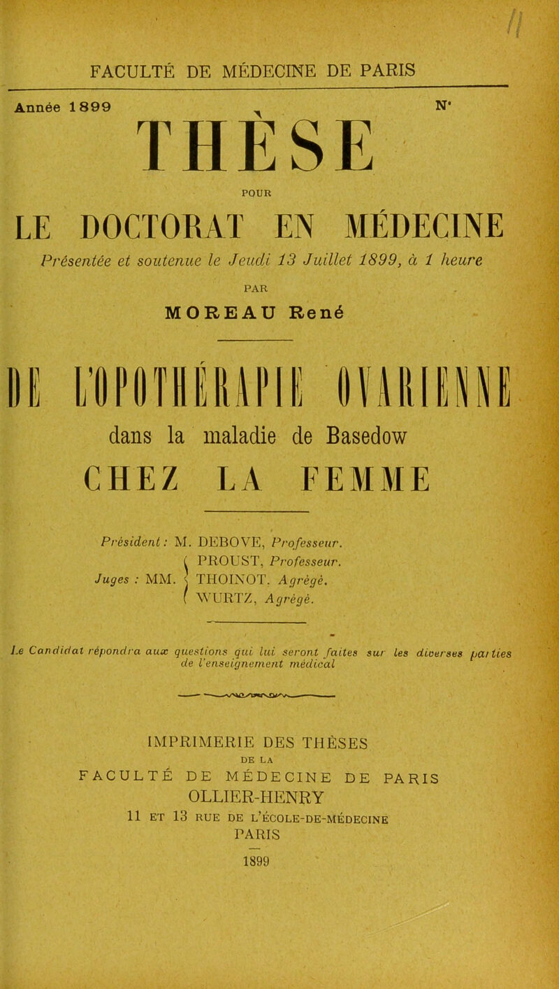 7/ 11 FACULTÉ DE MÉDECINE DE PARIS Année 1899 ^ N* THESE POUR LE DOCTORAT EN MÉDECINE Présentée et soutenue le Jeudi 13 Juillet 1899, à 1 heure PAR MOREAU René dans la maladie de Basedow CHEZ LA FEMME Président : M. DEBOVE, Professeur. ( PROUST, Professeur. Juges : MM. j THOIXOT. Agrégé. { WÜRTZ, Agrégé. l.e Candidat répondra aux questions qui lui seront faites sur les diverses liai lies de l’enseignement médical IMPRIMERIE DES THÈSES DE LA FACULTE DE MÉDECINE DE PARIS OLLIER-HENRY 11 ET 13 RUE DE L’ÉCOLE-DE-MÉDECINE PARIS 1899