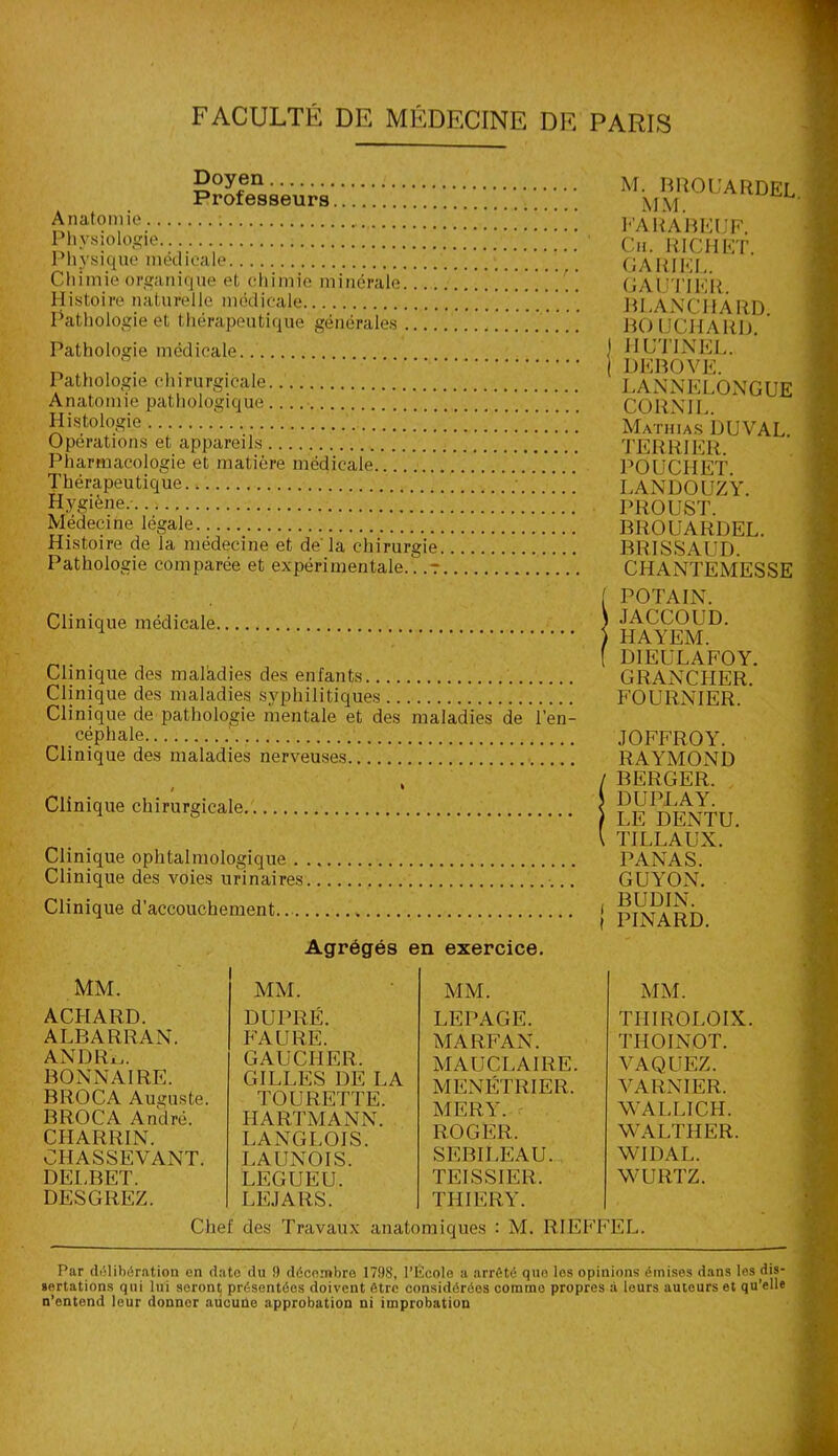 FACULTÉ DE MÉDECINE DE PARIS Doyen Professeurs Anatomie Physiologie Phy si que méd icale Chimie organique et chimie minérale Histoire naturelle médicale Pathologie et thérapeutique générales Pathologie médicale.. Pathologie chirurgicale Anatomie pathologique Histologie Opérations et appareils Pharmacologie et matière médicale Thérapeutique Hygiène. Médecine légale Histoire de la médecine et de' la chirurgie Pathologie comparée et expérimentale/. .7 Clinique médicale Clinique des maladies des enfants Clinique des maladies syphilitiques Clinique de pathologie mentale et des maladies de l’en- céphale Clinique des maladies nerveuses , \ Clinique chirurgicale Clinique ophtalmologique Clinique des voies urinaires Clinique d'accouchement.. » Agrégés en exercice. M. BROUARDEL MM. PA RABEIJF. Ch. RICHET. GARIEL. GAUTIER. BLANCHARD. BO UCHAItD. 1 HUTINEL. | DBBOVE. LANNELONGUE CORN IL. Mathias DUVAL. TERRIER. POUCHET. I.ANDOUZY. PROUST. BROUARDEL. BRI SS AUD. CHANTEMESSE ( POTAIN. ) JACCOUD. ) HAYEM. [ DIEULAFOY. GRANCHER. FOURNIER. JOFFROY. RAYMOND / BERGER. J DUPLAY. ) LE DENTU. \ TILLAUX. PANAS. GUYON. , BUDIN. I PINARD. MM. ACHARD. ALBARRAN. ANDRi,. BONNAIRE. BROCA Auguste. BROCA André. CHARRIN. CHASSEVANT. DELBET. DESGREZ. MM. DUPRÉ. FAURE. GAUCHER. GILLES DE LA TOURETTE. HARTMANN. LANGLOIS. LAUNOIS. LEGUEU. LE J A RS. MM. LEPAGE. MARFAN. MAUCLAIRE. MENETRIER. MER Y. ROGER. SEBILEAU. TEISSIER. THIERY. MM. THIROLOIX THOINOT. VAQUEZ. VARXIER. WALLICH. WALTHER. WIDAL. WURTZ. Chef des Travaux anatomiques : M. RIEFFEL. Par délibération en date du 9 décembre 179S, l’École a arrête que les opinions émises dans les dis- sertations qui lui seront présentées doivent être considérées comme propres à leurs auteurs et qu’elle n’entend leur donnor aucune approbation ni improbation