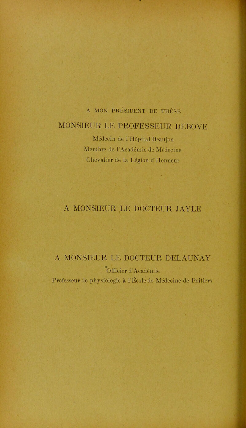 A MON PRÉSIDENT DE THESE MONSIEUR LE PROFESSEUR DEBOVE Médecin de l’Hôpital Beaujon Membre de l’Académie de Médecine Chevalier de la Légion d’Honneur A MONSIEUR LE DOCTEUR JAYLE A MONSIEUR LE DOCTEUR DELAUNAY Officier d’Académie Professeur de physiologie à l'École de Médecine de Poitiers