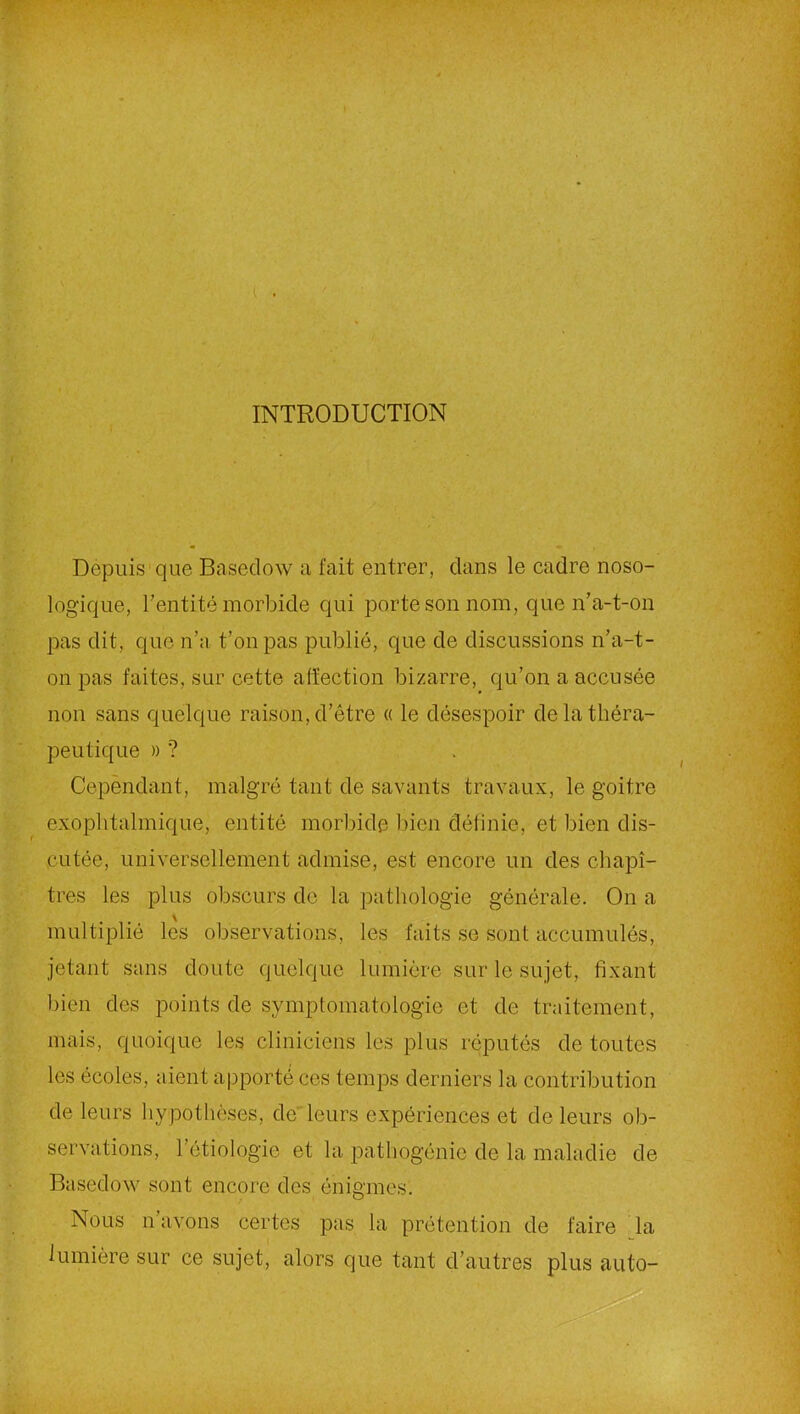 INTRODUCTION Depuis que Basedow a fait entrer, clans le cadre noso- logique, l’entité morbide qui porte son nom, que n’a-t-on pas dit, que n’a t’onpas publié, que de discussions n’a-t- on pas faites, sur cette affection bizarre, qu’on a accusée non sans quelque raison, d’être « le désespoir de la théra- peutique » ? Cependant, malgré tant de savants travaux, le goitre exophtalmique, entité morbide bien définie, et bien dis- cutée, universellement admise, est encore un des chapi- tres les plus obscurs de la pathologie générale. On a multiplié les observations, les faits se sont accumulés, jetant sans cloute quelque lumière sur le sujet, fixant bien des points de symptomatologie et de traitement, mais, quoique les cliniciens les plus réputés de toutes les écoles, aient apporté ces temps derniers la contribution de leurs hypothèses, de'leurs expériences et de leurs ob- servations, l’étiologie et la pathogénie de la maladie de Basedow sont encore des énigmes. Nous n avons certes pas la prétention de faire la lumière sur ce sujet, alors que tant d’autres plus auto-