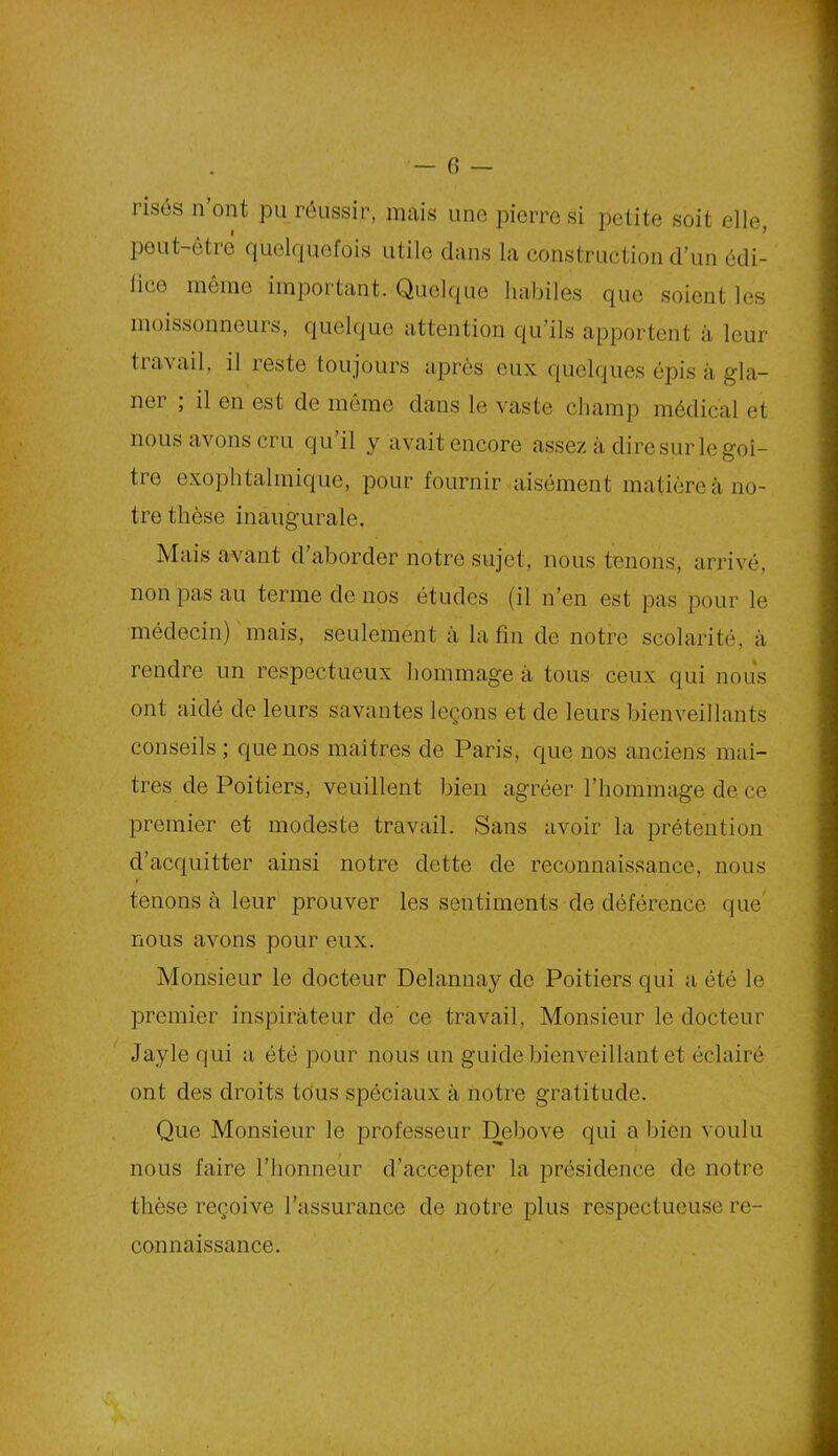 risés n ont pu réussir, mais une pierre si petite soit elle, peut-être quelquefois utile dans la construction d’un édi- lice même important. Quelque habiles que soient les moissonneurs, quelque attention qu’ils apportent à leur travail, il reste toujours après eux quelques épis à gla- ner ; il en est de même dans le vaste champ médical et nous avons cru qui! y avait encore assez à dire sur le goi- tre exophtalmique, pour fournir aisément matière à no- tre thèse inaugurale. Mais avant d’aborder notre sujet, nous tenons, arrivé, non pas au terme de nos études (il n’en est pas pour le médecin) mais, seulement à la fin de notre scolarité, à rendre un respectueux hommage à tous ceux qui nous ont aidé de leurs savantes leçons et de leurs bienveillants conseils ; que nos maîtres de Paris, que nos anciens maî- tres de Poitiers, veuillent bien agréer l’hommage de ce premier et modeste travail. Sans avoir la prétention d’acquitter ainsi notre dette de reconnaissance, nous tenons à leur prouver les sentiments de déférence que nous avons pour eux. Monsieur le docteur Delannay de Poitiers qui a été le premier inspirateur de ce travail, Monsieur le docteur Jayle qui a été pour nous un guide bienveillant et éclairé ont des droits tous spéciaux à notre gratitude. Que Monsieur le professeur Debove qui a bien voulu nous faire l’honneur d’accepter la présidence de notre thèse reçoive l’assurance de notre plus respectueuse re- connaissance.