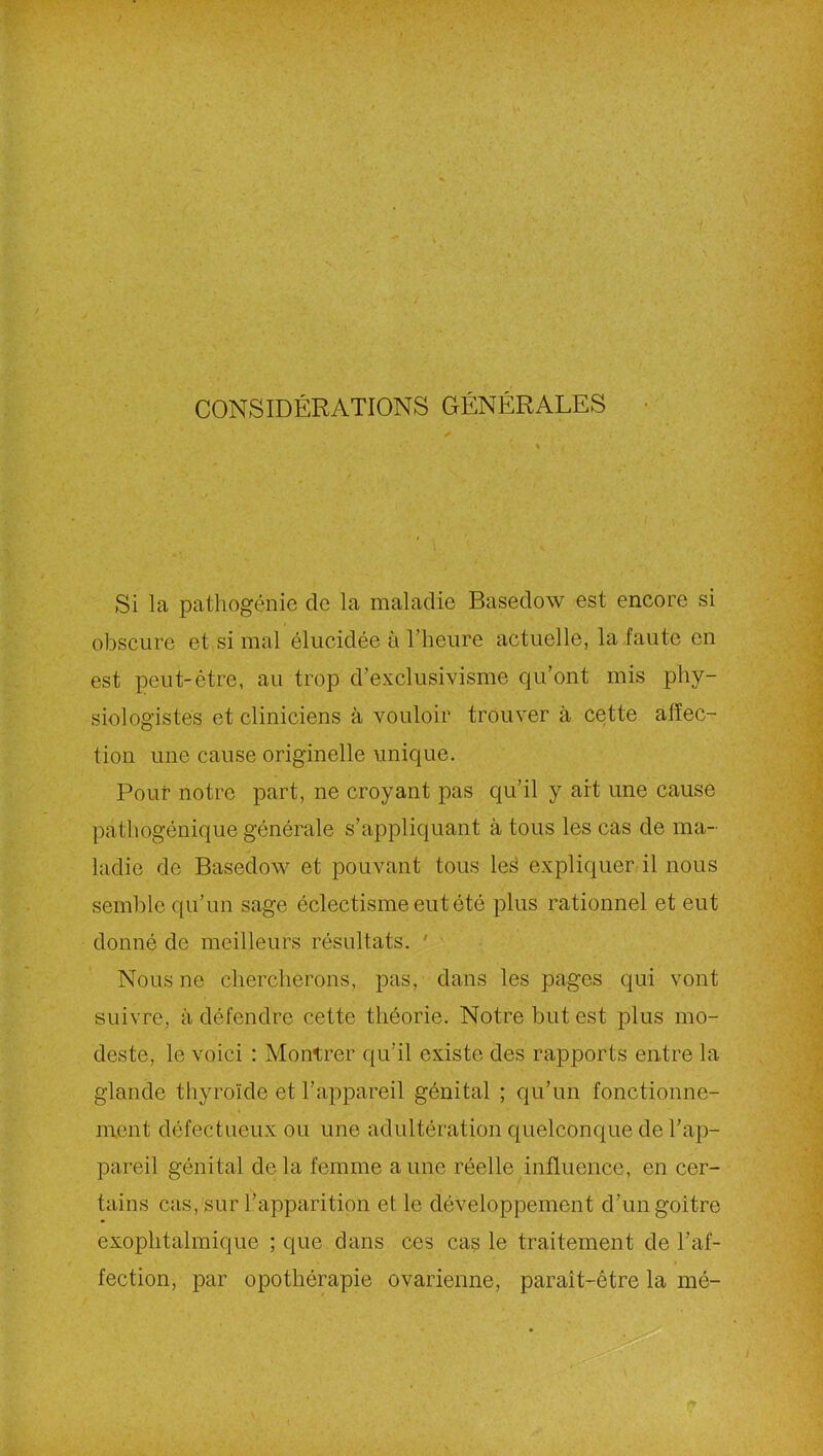 CONSIDÉRATIONS GÉNÉRALES Si la pathogénie de la maladie Basedow est encore si obscure et si mal élucidée à l’heure actuelle, la faute en est peut-être, au trop d’exclusivisme qu’ont mis phy- siologistes et cliniciens à vouloir trouver à cette affec- tion une cause originelle unique. Pour notre part, ne croyant pas qu’il y ait une cause pathogénique générale s’appliquant à tous les cas de ma- ladie de Basedow et pouvant tous les expliquer il nous semble qu’un sage éclectisme eut été plus rationnel et eut donné de meilleurs résultats. ' Nous ne chercherons, pas, dans les pages qui vont suivre, à défendre cette théorie. Notre but est plus mo- deste, le voici : Montrer qu’il existe des rapports entre la glande thyroïde et l’appareil génital ; qu’un fonctionne- ment défectueux ou une adultération quelconque de l’ap- pareil génital delà femme aune réelle influence, en cer- tains cas, sur l’apparition et le développement d’un goitre exophtalmique ; que dans ces cas le traitement de l’af- fection, par opothérapie ovarienne, paraît-étre la mé-