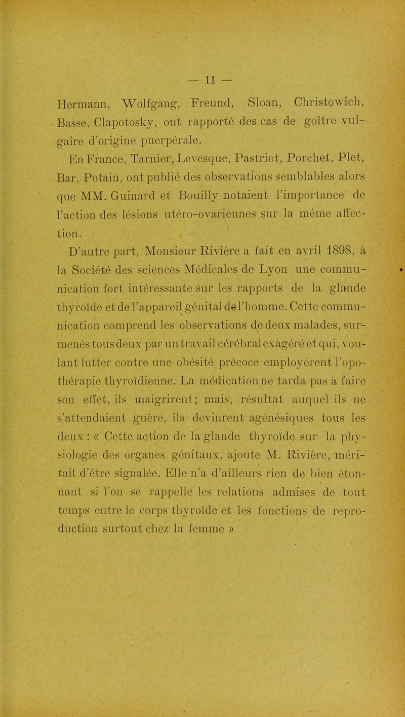 Hermann, Wolfgang, Freund, Sloan, Christowich, Basse, Clapotosky, ont rapporté des cas de goitre vul- gaire d’origine puerpérale. En France, Tarnier, Lcvesque, Pastriot, Porchet, Plet, Bar, Potain, ont publié des observations semblables alors que MM. Guinard et Bouilly notaient l’importance de l’action des lésions utéro-ovariennes sur la même affec- tion. D’autre part, Monsieur Rivière a fait en avril 1898, à la Société des sciences Médicales de Lyon une commu- nication fort intéressante sur les rapports de la glande thyroïde et de l’appareil génital de l’homme. Cette commu- nication comprend les observations de deux malades, sur- menés tous deux par un travail cérébral exagéré et qui, vou- lant lutter contre une obésité précoce employèrent l’opo- thérapie thyroïdienne. La médication ne tarda pas à faire son effet, ils maigrirent; mais, résultat auquel ils ne s’attendaient guère, ils devinrent agénésiques tous les deux : « Cette action de la glande thyroïde sur la phy- siologie des organes génitaux, ajoute M. Rivière, méri- tait d’être signalée. Elle n’a d’ailleurs rien de bien éton- I liant si l’on se rappelle les relations admises de tout temps entre le corps thyroïde et les fonctions de repro- duction surtout chez; la femme »