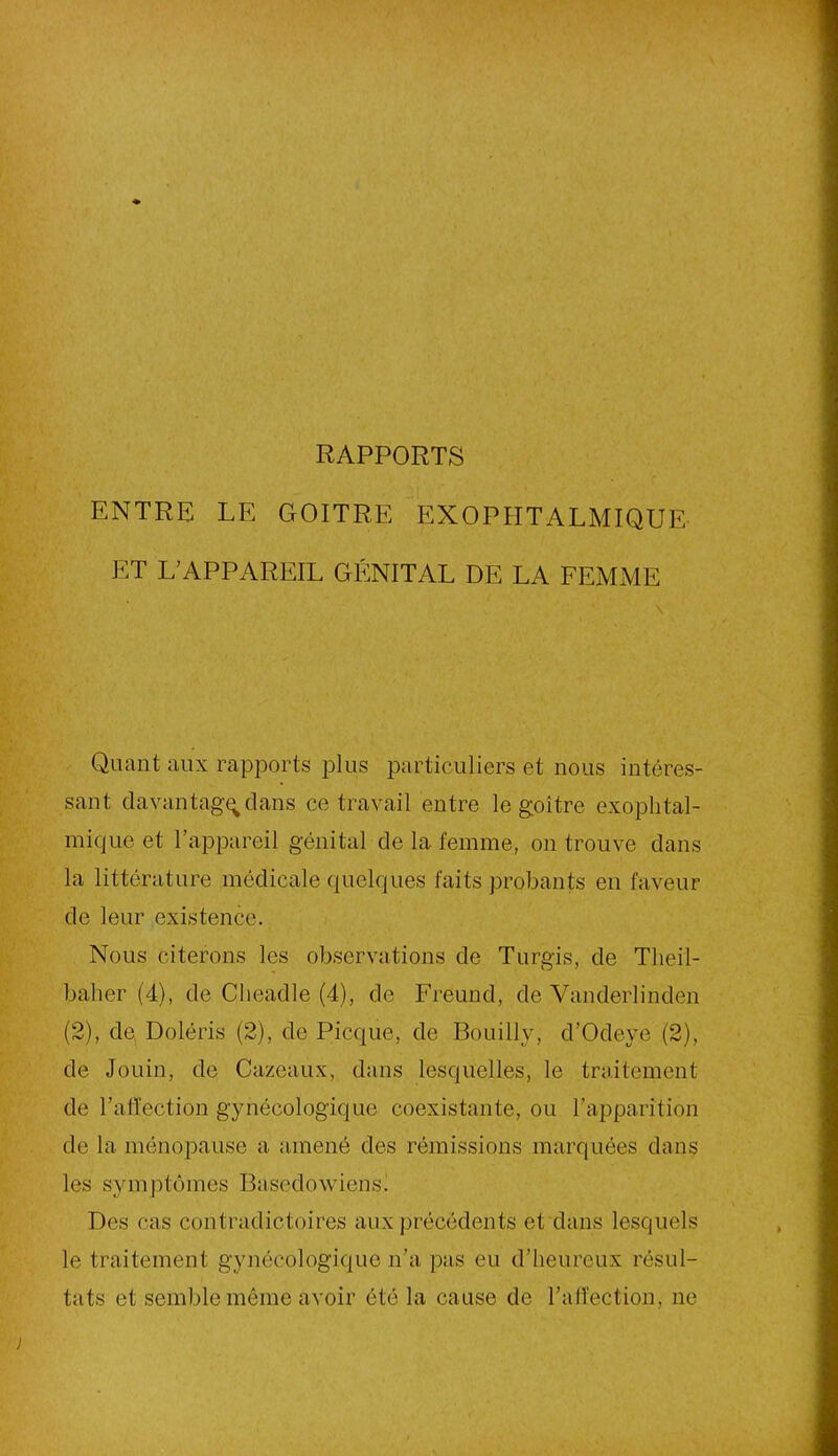 RAPPORTS ENTRE LE GOITRE EXOPHTALMIQUE ET L'APPAREIL GÉNITAL DE LA FEMME Quant aux rapports plus particuliers et nous intéres- sant davantage clans ce travail entre le goitre exophtal- mique et l’appareil génital de la femme, on trouve dans la littérature médicale quelques faits probants en faveur de leur existence. Nous citerons les observations de Turgis, de Theil- baher (4), de Cheadle (4), de Freund, de Vanderlinden (2), de Doléris (2), de Picque, de Bouilly, cl’Odeye (2), de Jouin, de Cazeaux, dans lesquelles, le traitement de l’afTection gynécologique coexistante, ou l’apparition de la ménopause a amené des rémissions marquées dans les symptômes Basedowiens. Des cas contradictoires aux précédents et dans lesquels le traitement gynécologique n’a pas eu d’heureux résul- tats et semble même avoir été la cause de l’affection, ne