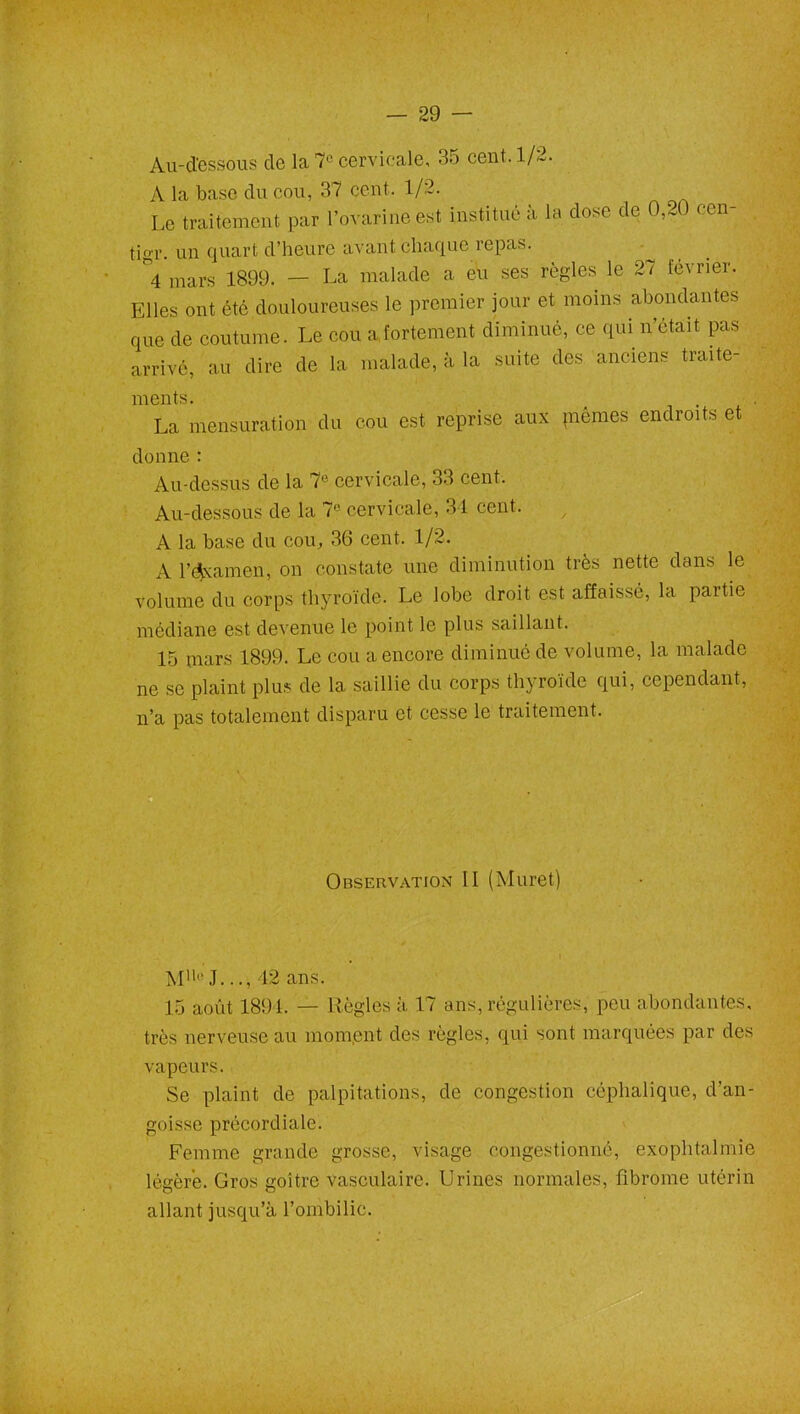 . - ) — 29 — Au-d'essous de la 7° cervicale, 35 cent. 1/2. A la base du cou, 37 cent. 1/2. Le traitement par rovarine est institué à la dose de 0,20 cen- tigr. un quart d’heure avant chaque repas. ^4 mars 1899. — La malade a eu ses règles le 2i février. Elles ont été douloureuses le premier jour et moins abondantes que de coutume. Le cou a fortement diminué, ce qui n’était pas arrivé, au dire de la malade, à la suite des anciens traite- ments. La mensuration du cou est reprise aux piémes endroits et donne : Au-dessus de la 7e cervicale, 33 cent. Au-dessous de la 7° cervicale, 34 cent. A la base du cou, 36 cent. 1/2. A l’examen, on constate une diminution très nette dans le volume du corps thyroïde. Le lobe droit est affaissé, la partie médiane est devenue le point le plus saillant. 15 mars 1899. Le cou a encore diminué de volume, la malade ne se plaint plus de la saillie du corps thyroïde qui, cependant, n’a pas totalement disparu et cesse le traitement. Observation II (Muret) Mlll‘J..., 12 ans. 15 août 1891. — Règles à, 17 ans, régulières, peu abondantes, très nerveuse au mom.ent des règles, qui sont marquées par des vapeurs. Se plaint de palpitations, de congestion céphalique, d’an- goisse précordiale. Femme grande grosse, visage congestionné, exophtalmie légère. Gros goitre vasculaire. Urines normales, fibrome utérin allant jusqu’à l’ombilic.
