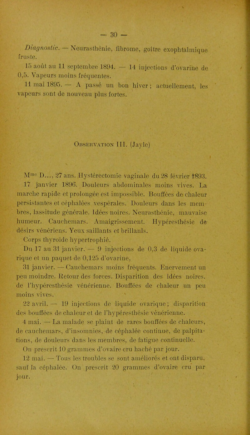 Diagnostic. — Neurasthénie, fibrome, goitre exophtalmique fruste. 15 août au 11 septembre 1894. — 14 injections d’ovarine de 0,5. Vapeurs moins fréquentes. 11 mai 1895. A passé un bon hiver ; actuellement, les vapeurs sont de nouveau plus fortes. Observation III. (Jayle) Mmo D..., 27 ans. Hystérectomie vaginale du 28 février 4893. 17 janvier 1896. Douleurs abdominales moins vives. La marche rapide et prolongée est impossible. Bouffées de chaleur persistantes et céphalées vespérales. Douleurs dans les mem- bres, lassitude générale. Idées noires. Neurasthénie, mauvaise humeur. Cauchemars. Amaigrissement. Hypéresthésie de désirs vénériens. Yeux saillants et brillanls. Corps thyroïde hypertrophié. Du 17 au 31 janvier. — 9 injections de 0,3 de liquide ova- rique et un paquet de 0,125 d’ovarine, 31 janvier. — Cauchemars moins fréquents. Enervement un peu moindre. Retour des forces. Disparition des idées noires, de l’hypéresthésie vénérienne. Bouffées de chaleur un peu moins vives. 22 avril.— 19 injections de liquide ovarique; disparition des bouffées de chaleur et de l’hypéresthésie vénérienne. 4 mai. — La malade se plaint de rares bouffées de chaleurs, de cauchemars, d’insomnies, de céphalée continue, de palpita- tions, de douleurs dans les membres, de fatigue continuelle. On prescrit 10 grammes d’ovaire cru haché par jour. 12 mai. — Tous les troubles se sont améliorés et ont disparu, sauf la céphalée. On prescrit 20 grammes d’ovaire cru par jour.