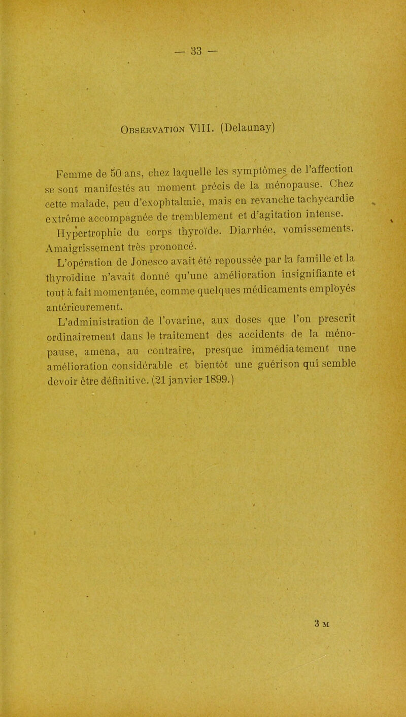 Observation VIII. (Delaunay) Femme de 50 ans, chez laquelle les symptômes de l’affection se sont manifestés au moment précis de la ménopause. Chez cette malade, peu d’exophtalmie, mais en revanche tachycardie extrême accompagnée de tremblement et d’agitation intense. Hypertrophie du corps thyroïde. Diarrhée, vomissements. Amaigrissement très prononcé. L’opération de Joneseo avait été repoussée par lu famille et la thyroïdine n’avait donné qu’une amélioration insignifiante et tout à fait momentanée, comme quelques médicaments employés antérieurement. L’administration de l’ovarine, aux doses que l’on prescrit ordinairement dans le traitement des accidents de la méno- pause, amena, au contraire, presque immédiatement une amélioration considérable et bientôt une guérison qui semble devoir être définitive. (21 janvier 1899.) 3 M