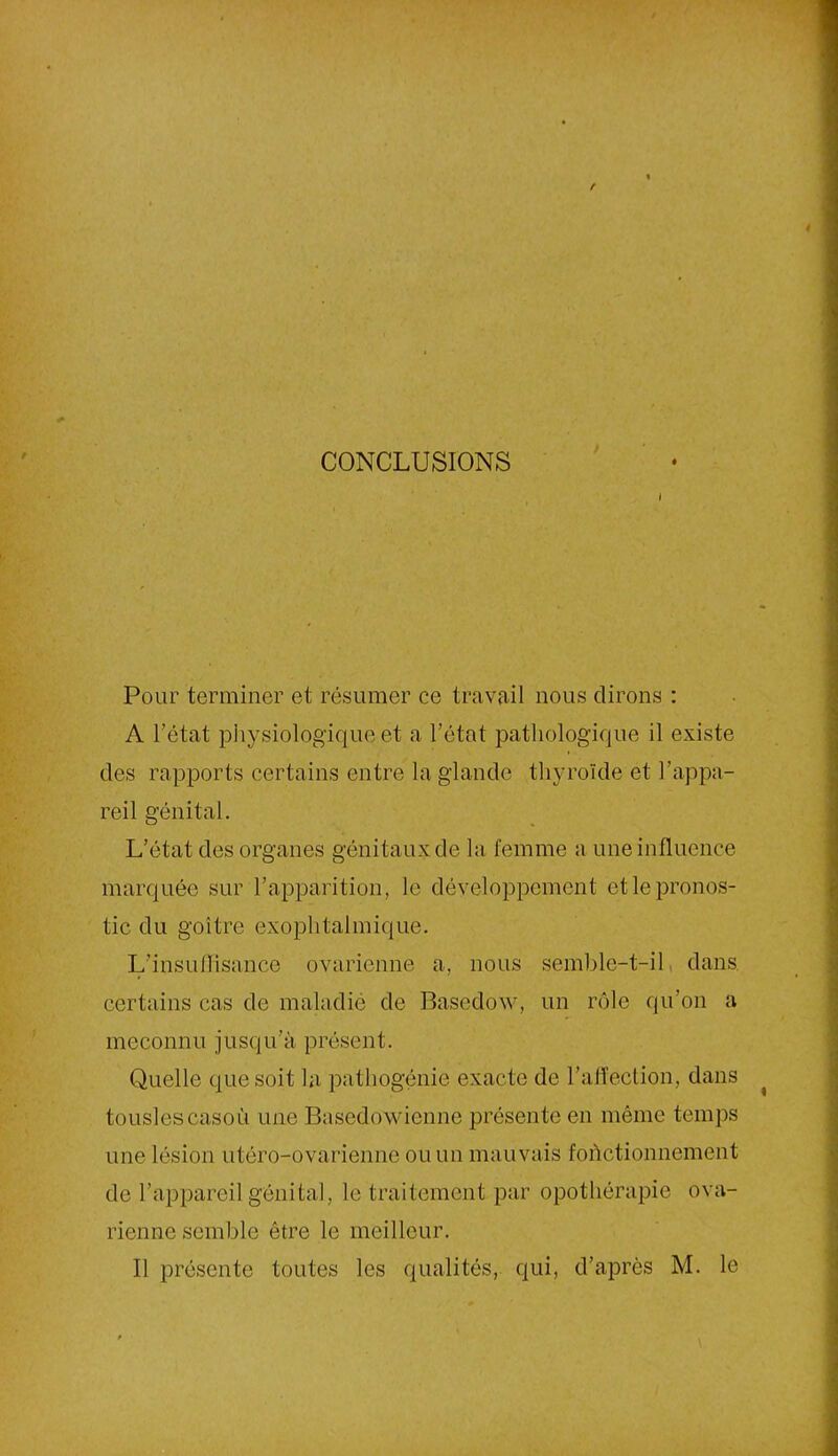 CONCLUSIONS Pour terminer et résumer ce travail nous dirons : A l’état physiologique et a l’état pathologique il existe des rapports certains entre la glande thyroïde et l’appa- reil génital. L’état des organes génitaux de la femme a une influence marquée sur l’apparition, le développement et le pronos- tic du goitre exophtalmique. L’insullisauce ovarienne a, nous semble-t-il dans certains cas de maladie de Basedow, un rôle qu’on a méconnu jusqu’à présent. Quelle que soit la pathogénie exacte de l’affection, dans touslescasoù une Basedowienne présente en même temps une lésion utéro-ovarienne ou un mauvais fonctionnement de l’appareil génital, le traitement par opothérapie ova- rienne semble être le meilleur. Il présente toutes les qualités, qui, d’après M. le