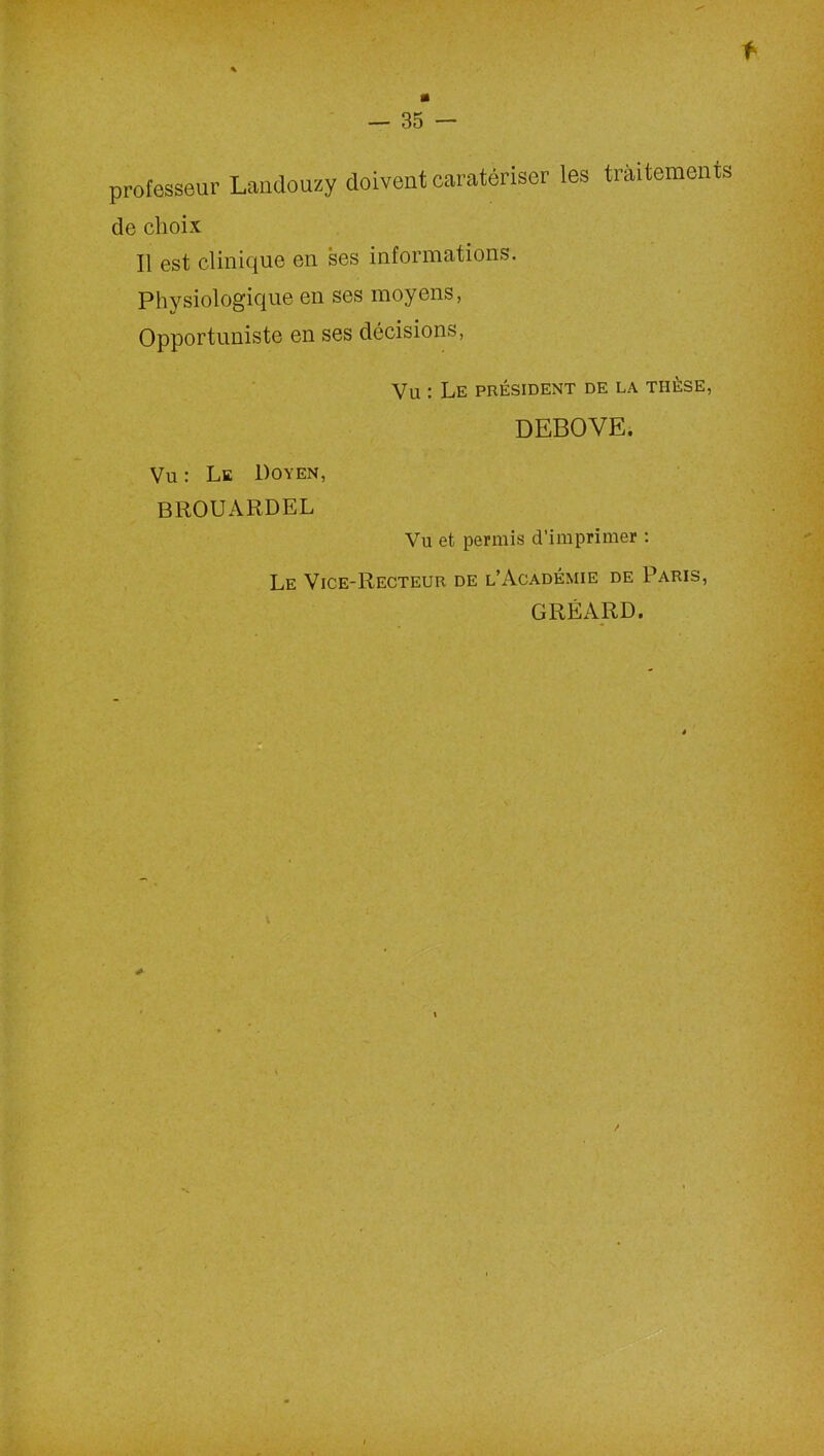 f — 35 — professeur Landouzy doivent caratériser les traitements de choix Il est clinique en ses informations. Physiologique en ses moyens, Opportuniste en ses décisions, Vu : Le président de la tiièse, DEBOVE. Vu : Le Doyen, BROUARDEL Vu et permis d’imprimer : Le Vice-Recteur de l’Académie de Paris, GRÉARD.