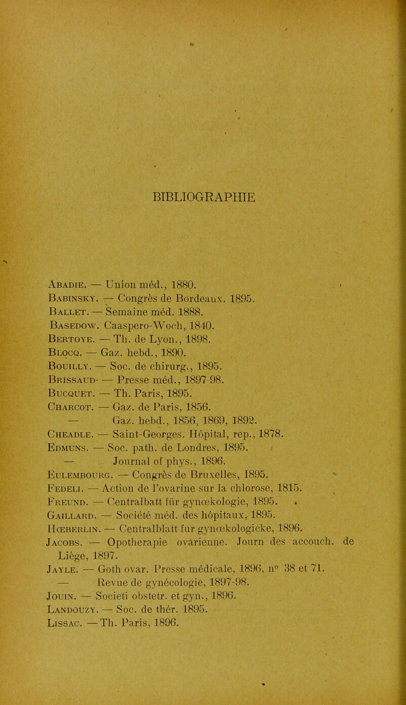 BIBLIOGRAPHIE Abadie. — Union méd., 1880. Babinsky. — Congrès de Bordeaux. 1895. Ballet. — Semaine méd. 1888. Basedow. Caaspero-Woch, 1840. Bertoye. — Th. de Lyon., 1898. Blocq. — Gaz. hebd., 1890. Bouilly. — Soc. de chirurg., 1895. Brissaud Presse méd., 1897 98. Bucquet. — Th. Paris, 1895. Charcot. — Gaz. de Paris, 1856. Gaz. hebd., 1856, 1869, 1892. Cheadle. — Saint-Georges. Hôpital, rep., 1878. Edmuns. — Soc. path. de Londres, 1895. — Journal of phys., 1896. Eulembourg. — Congrès de Bruxelles, 1895. Fedeli. — Action de l’ovarine sur la chlorose, 1815. Freund. — Centralbatt i'iir gynœkologie, 1895. Gaillard. — Société méd. des hôpitaux, 1895. IIœberlin. — Centralblatt fur gynœkologicke, 1896. Jacobs. — Opothérapie ovarienne. Journ des accouch. de Liège, 1897. Jayle. — Goth ovar. Presse médicale, 1896, n° 38 et 71. — Revue de gynécologie, 1897-98. Jouin. — Societi obstetr. et gyn., 1896. Landouzy. — Soc. de thér. 1895. Lissac. —Th. Paris, 1896.