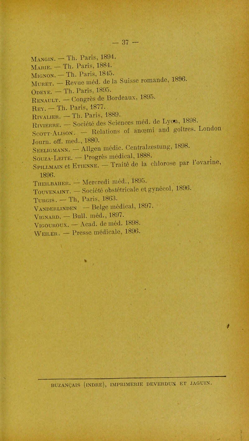 Mangin. — Th. Paris, 1894. Marie. — Th. Paris, 1884. Mignon. — Th. Paris, 1845. Muret. - Revue méd. de la Suisse romande, 189b. Odeye. — Th. Paris. 1895. Renault. — Congrès de Bordeaux, l89o. Rey. — Th. Paris, 1877. Rivalier. — Th. Paris, 1889. Rivierre. — Société des Sciences méd. de Lyon, 1898 Scott-Alison. — Relations of anoomi and goitres. London Journ. off. med., 1880. Seeligmann. - Allgen médic. Centralzestung, 1898. Souza-Leite. — Progrès médical, 1888. Spillmain et Etienne. — Traité de la chlorose par 1 ovarine, 1896. Theilbaher. — Mercredi méd., 1895. Touvenaint. —Société obstétricale et gynécol, 189b. Turgis. — Th, Paris, 1863. Vanderlinden — Belge médical, 1897. Vignard. — Bull, méd., 1897. Vigouroux. — Acad, de méd. 1898. Weiler. — Presse médicale, 1896. v / BUZANÇAIS (INDRE), IMPRIMERIE DEVERDUN ET JAGUIN.