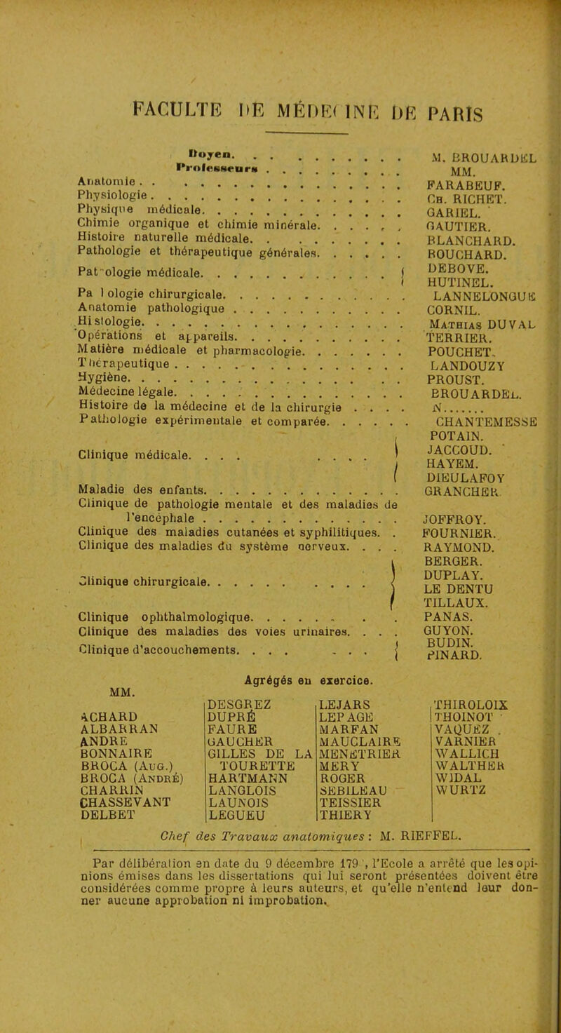 FACULTE DË MÊDE( 1NE DE PARIS Itoyen Prol«‘HHenrM Anatomie Physiologie ’ Physique médicale Chimie organique et chimie minérale Histoire naturelle médicale Pathologie et thérapeutique générales Pathologie médicale j Pa 1 ologie chirurgicale Anatomie pathologique Hi si ologie Opérations et appareils Matière médicale et pharmacologie Thérapeutique Hygiène Médecine légale Histoire de la médecine et de la chirurgie . . . . Pathologie expérimentale et comparée Clinique médicale. Maladie des enfants Clinique de pathologie mentale et des maladies de l'encéphale Clinique des maladies cutanées et syphilitiques. . Clinique des maladies du système nerveux. . . . Clinique chirurgicale. Clinique ophthalmologique Clinique des maladies des voies urinaires. . . . Clinique d’accouchements. ... ... M. BROUARDEL MM. FARABEUF. Ch. RICHET. GARIEL. GAUTIER. BLANCHARD. BOUCHARD. DEBOVE. HUTINEL. LANNELONGUE CORNIL. Mathias DU VAL TERRIER. POUCHET, LANDOUZY PROUST. BROUARDEl. N CHANTEMESSE POT AIN. JACCOUD. ’ HAYEM. DIEULAFOY GRANCHER JOFFROY. FOURNIER. RAYMOND. BERGER. DUPLAY. LE DENTU TILLAUX. PANAS. GUYON. BUDIN. PINARD. MM. ACHARD ALBARRAN ANDRE BONNAIRE BROCA (ÀUG.) BROCA (André) CHARR1N CHASSEVANT DELBET Agrégés eu exercice. DESGREZ LEJARS THIR0L01X DUPRÉ LEPAGE THOINOT FAURE MARFAN VAQUEZ . GAUCHER MAUCLAIRE VARN1ER GILLES DE LA MENETRIER WALLICH TOURETTE MERY WALTHER HARTMANN ROGER W1DAL LANGLOIS SEB1LEAU WURTZ LAUNOIS TEISSIER LEGUEU THIERY Chef des Travaux anatomiques : M. RIEFFEL. Par délibération en date du 9 décembre 179 , l’Ecole a arrêté que lesopi- nions émises dans les dissertations qui lui seront présentées doivent être considérées comme propre à leurs auteurs, et qu’elle n’enlend leur don- ner aucune approbation ni improbation..