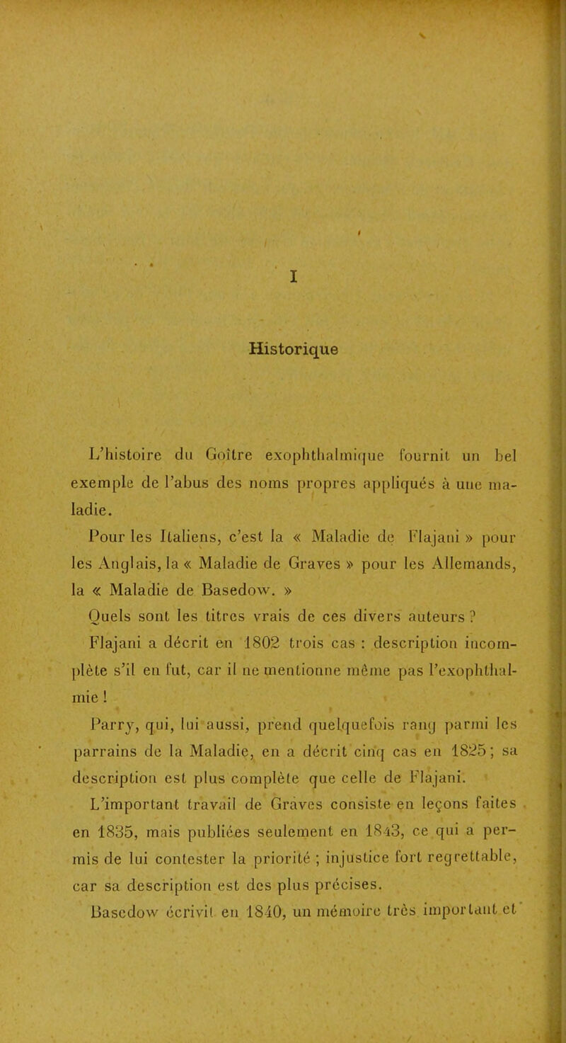 t I Historique L’histoire du Goitre exophthalmique fournit un bel exemple de l’abus des noms propres appliqués à une ma- ladie. Pour les Italiens, c’est la « Maladie de Flajani » poul- ies Anglais, la « Maladie de Graves » pour les Allemands, la « Maladie de Basedow. » Quels sont les titres vrais de ces divers auteurs ? Flajani a décrit en 1802 trois cas : description incom- plète s’il en fut, car il ne mentionne même pas l’exophlhal- mie ! Parry, qui, lui aussi, prend quelquefois rang parmi les parrains de la Maladie, en a décrit cinq cas en 1825; sa description est plus complète que celle de Flajani. L’important travail de Graves consiste en leçons faites en 1835, mais publiées seulement en 1843, ce qui a per- mis de lui contester la priorité ; injustice fort regrettable, car sa description est des plus précises. Basedow écrivit en 1840, un mémoire très important et